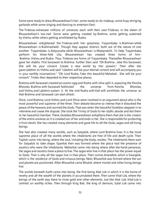 51
Some were ready to dress Bhuvaneshvari's hair, some ready to do makeup, some busy stringing
garlands while some singing and dancing to entertain Devi.
The Tridevas witnessed millions of universes each with their own Tridevas, in the sheen of
Bhuvaneshvari's toe-nail. Some were getting created by Brahma, some getting sustained
by Vishnu while others getting annihilated by Rudra.
Bhuvaneshvari enlightened the Tridevas with Her greatness. Trayambaka is Brahman while
Bhuvaneshvari is Brahmashakti. Though they appear distinct, both are of the nature of one
another. Trayambaka is Adipurusha while Bhuvaneshvari is Mulaprakriti. To help Trayambaka
perform his three-fold Lila, Bhuvaneshvari has created three forms of him-
Brahma, Vishnu and Rudra. Thus, Tridevas are forms of Trayambaka. Thereafter Bhuvaneshvari
gave her shaktis. First Saraswati to Brahma. Further Devi said "Oh Brahma , take this Saraswati,
She will be your consort. Create a new world by Her powers." Then after she
gave Lakshmi to Vishnu and said "Lakshmi will be your eternal consort and will accompany you
in your earthly incarnations." "Oh Lord Rudra ,Take this beautiful Mahakali . She will be your
consort.” Tridev then departed to their respective places.
Brahma with Saraswati created an cosmic egg and Rudra with Uma split it, exposing the Pancha
Bhootas. Brahma with Saraswati fashioned the universe from Pancha Bhootas,
and Vishnu and Lakshmi sustain it. At the end Rudra with Kali will annihilate the universe so
that Brahma and Saraswati can start afresh.
Once, Lord Brahma, Lord Vishnu and Lord Shiva were involved in an argument about who is the
most powerful and supreme of the three. Their debate became so intense that it disturbed the
peace of the heavens and worried the Gods. That was when the beautiful Goddess stepped in to
intervene and cease the dispute. She took the Trinity of Gods to her idyllic abode and led them
to her beautiful chamber. There, Goddess Bhuvaneshwari enlightens them that she is the creator
of the entire universe as it is created out of her and ends in her. She is responsible for protecting
it from devils. She has created many elements and gave life to all the Gods, sages and all living
beings.
She had also created many worlds, such as Satyalok, where Lord Brahma lives. It is the most
supreme place of all the worlds where the inhabitants are free of life and death cycle. Then
Taplok came into being, where the soul, including the body, resides. The inhabitants there wait
for Satyalok to take shape. Gyanlok then was formed where the place had the presence of
ascetics who were the inhabitants. Maharlok came into being where after the harsh penances,
the sages and ascetics have a place to live. The sages who live in that place has the power equal
to Gods. That is why all the sages live in that place. Then comes Anandlok, which is Swarglok,
which is the residence of Gods and virtuous beings. Next, Bhuvarlok was formed where the sun
and planets are positioned. After Bhuvarlok came Bhulok, where mortal and other living beings
live.
The worlds beneath Earth came into being, the first being Atal Lok in which it is the home of
revelry and all the wealth of the planets in accumulated there. Then came Vital Lok, where the
beings of the earth stay there to mine gold and other elements. Just like Atal Lok, Vital Lok is
centred on earthly riches. Then through King Bali, the king of demons, Sutal Lok came into
 