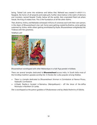 52
being. Talatal Lok came into existence and below that, Mahatal was created in which it is
Naaglok, the home of all serpents and snake girls. Further down below is the realm of demons
and monsters, named Rasatal. Finally, below all the worlds, then originated Patal Lok where
Vasuki, the King of snakes lives. This is the foundation of all the other realms.
Then, Brahma, Vishnu and Mahadev witnessed millions of universes each with their own person,
in the sheen of Bhuvaneshwari's toe-nail. Some were getting created by Brahma, some getting
sustained by Vishnu while others getting annihilated by Rudra. Bhuvaneshwari enlightened the
Tridevas with Her greatness.
TEMPLES LIST
Bhuvaneshvari worshipped with other Mahavidyas in a Kali Puja pandal in Kolkata.
There are several temples dedicated to Bhuvaneshwari across India. In South India most of
the Srividhya tradition upasaka worship her. In Kerala she is also popular among Shaktas.
 There is a temple dedicated to Bhuvaneshwari Amman in Coimbatore at Nanvur Piruvu,
Vadavalli, Coimbatore
 A Shakti Peetha is located in Nainativu (Manipallavam) – off the shore of the Jaffna
Peninsula in Northern Sri Lanka.
She is worshipped as the patron goddess of Bhubaneswar and by Utkala Brahmins of Odisha.
 