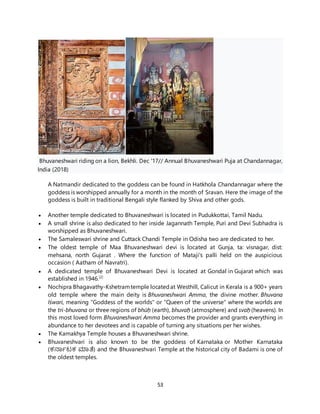 53
Bhuvaneshwari riding on a lion, Bekhli. Dec '17// Annual Bhuvaneshwari Puja at Chandannagar,
India (2018)
A Natmandir dedicated to the goddess can be found in Hatkhola Chandannagar where the
goddess is worshipped annually for a month in the month of Sravan. Here the image of the
goddess is built in traditional Bengali style flanked by Shiva and other gods.
 Another temple dedicated to Bhuvaneshwari is located in Pudukkottai, Tamil Nadu.
 A small shrine is also dedicated to her inside Jagannath Temple, Puri and Devi Subhadra is
worshipped as Bhuvaneshwari.
 The Samaleswari shrine and Cuttack Chandi Temple in Odisha two are dedicated to her.
 The oldest temple of Maa Bhuvaneshwari devi is located at Gunja, ta: visnagar, dist:
mehsana, north Gujarat . Where the function of Mataji's palli held on the auspicious
occasion ( Aatham of Navratri).
 A dedicated temple of Bhuvaneshwari Devi is located at Gondal in Gujarat which was
established in 1946.[2]
 Nochipra Bhagavathy-Kshetramtemple locatedat Westhill, Calicut in Kerala is a 900+ years
old temple where the main deity is Bhuvaneshwari Amma, the divine mother. Bhuvana
Iśwari, meaning "Goddess of the worlds" or "Queen of the universe" where the worlds are
the tri-bhuvana or three regions of bhūḥ (earth), bhuvaḥ (atmosphere) and svaḥ (heavens). In
this most loved form Bhuvaneshwari Amma becomes the provider and grants everything in
abundance to her devotees and is capable of turning any situations per her wishes.
 The Kamakhya Temple houses a Bhuvaneshwari shrine.
 Bhuvaneshvari is also known to be the goddess of Karnataka or Mother Karnataka
(ಕರ್ನಾಟಕ ಮಾತೆ) and the Bhuvaneshvari Temple at the historical city of Badami is one of
the oldest temples.
 