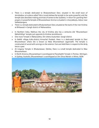 54
 There is a temple dedicated to Bhubaneshwari Devi, situated in the small town of
Jamshedpur, at a place called Telco. Locals believe the temple to be quite powerful, and the
temple sees devotees making promises of sarees to the Goddess, in return for granting their
prayers. A powerful temple of Bhuvaneshwari Amma is situated in choorakkodu, Adoor near
Vellakulangara.
 There is a temple dedicated to Bhubaneshwari Devi, situated at the bank of the river Krishna
at Bhilawadi in Sangli district of Maharashtra.
 In Northern India, Mathura the city of Krishna also has a centuries-old "Bhuvneshwari
MahaVidhya" temple just opposite to Krishna Janmbhoomi.
 One more Temple in Maharashtra, Shri shetra Audumber, Sangli district.
 In Bekhli village, Kullu district, Himachal Pradesh, there is a dedicated temple to Devi
Bhuvneshwari where she is known as Mata Bhuvneshwari Jagannathi. The temple is
constructed of wood with carvings on the exterior. Fairs are held there in respect to the deity
twice a year.
 At Lingaraj Temple in Bhubaneswar, Odisha, there is a small temple dedicated to Maa
Bhuvaneshwari.
 In North America, Bhuvaneshwari is worshipped at Parashakthi Temple in Pontiac, Michigan.
 In Sydney, Australia, Bhuvaneshwari is worshipped at Shri Shiva Mandir in Minto, NSW.
 