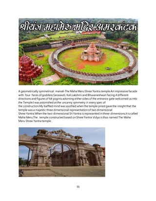 55
A geometrically symmetrical marvel-The Maha Meru Shree Yantra temple.An impressive facade
with four faces of goddess Saraswati, Kali,Lakshmi and Bhuvaneshwari facing 4 different
directions and figures of 64 yoginis adorning either sides of the entrance gate welcomed us into
the Temple.I was astonished at the uncanny symmetry in every spec of
the construction.My baffled mind was soothed when the temple priest gave the insight that the
temple was a majestic three dimensional representation of two dimensional
Shree Yantra.When the two-dimensional Sri Yantra is represented in three-dimensions,it is called
Maha Meru.The temple constructed based on Shree Yantra Vidya is thus named The Maha
Meru Shree Yantra temple .
 