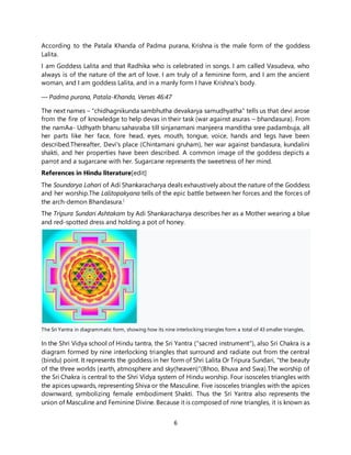 6
According to the Patala Khanda of Padma purana, Krishna is the male form of the goddess
Lalita.
I am Goddess Lalita and that Radhika who is celebrated in songs. I am called Vasudeva, who
always is of the nature of the art of love. I am truly of a feminine form, and I am the ancient
woman, and I am goddess Lalita, and in a manly form I have Krishna's body.
— Padma purana, Patala-Khanda, Verses 46:47
The next names – "chidhagnikunda sambhutha devakarya samudhyatha" tells us that devi arose
from the fire of knowledge to help devas in their task (war against asuras – bhandasura). From
the namAa- Udhyath bhanu sahasraba till sinjanamani manjeera manditha sree padambuja, all
her parts like her face, fore head, eyes, mouth, tongue, voice, hands and legs have been
described.Thereafter, Devi's place (Chintamani gruham), her war against bandasura, kundalini
shakti, and her properties have been described. A common image of the goddess depicts a
parrot and a sugarcane with her. Sugarcane represents the sweetness of her mind.
References in Hindu literature[edit]
The Soundarya Lahari of Adi Shankaracharya deals exhaustively about the nature of the Goddess
and her worship.The Lalitopakyana tells of the epic battle between her forces and the forces of
the arch-demon Bhandasura.[
The Tripura Sundari Ashtakam by Adi Shankaracharya describes her as a Mother wearing a blue
and red-spotted dress and holding a pot of honey.
The Sri Yantra in diagrammatic form, showing how its nine interlocking triangles form a total of 43 smaller triangles.
In the Shri Vidya school of Hindu tantra, the Sri Yantra ("sacred instrument"), also Sri Chakra is a
diagram formed by nine interlocking triangles that surround and radiate out from the central
(bindu) point. It represents the goddess in her form of Shri Lalita Or Tripura Sundari, "the beauty
of the three worlds (earth, atmosphere and sky(heaven)"(Bhoo, Bhuva and Swa).The worship of
the Sri Chakra is central to the Shri Vidya system of Hindu worship. Four isosceles triangles with
the apices upwards, representing Shiva or the Masculine. Five isosceles triangles with the apices
downward, symbolizing female embodiment Shakti. Thus the Sri Yantra also represents the
union of Masculine and Feminine Divine. Because it is composed of nine triangles, it is known as
 