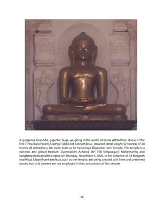 62
A gorgeous, beautiful, gigantic, huge, weighing in the world 24 tonne Ashtadhatu statue of the
first Tirthankara Param Aradhya 1008 Lord Adinath lotus-crowned (total weight 52 tonnes) of 28
tonnes of Ashtadhatu has been built at Sri Sarvodaya Digambar Jain Temple. This temple is a
national and global treasure. Gyanwaridhi Acharya Shri 108 Vidyasagarji Mahamuniraj and
Sanghang dedicated this statue on Thursday, November 6, 2006, in the presence of 44 Nirganth
munificas. Magnificent artefacts, such as the temple, are being created with lime and preserved
stones. Iron and cement are not employed in the construction of this temple.
 