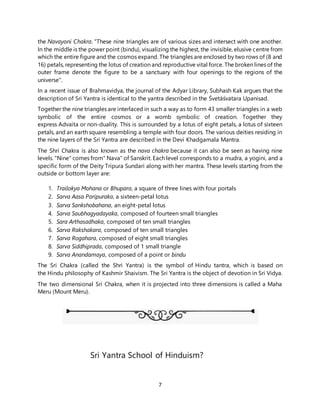 7
the Navayoni Chakra. "These nine triangles are of various sizes and intersect with one another.
In the middle is the power point (bindu), visualizing the highest, the invisible, elusive centre from
which the entire figure and the cosmos expand. The triangles are enclosed by two rows of (8 and
16) petals, representing the lotus of creation and reproductive vital force. The broken lines of the
outer frame denote the figure to be a sanctuary with four openings to the regions of the
universe".
In a recent issue of Brahmavidya, the journal of the Adyar Library, Subhash Kak argues that the
description of Sri Yantra is identical to the yantra described in the Śvetāśvatara Upanisad.
Together the nine triangles are interlaced in such a way as to form 43 smaller triangles in a web
symbolic of the entire cosmos or a womb symbolic of creation. Together they
express Advaita or non-duality. This is surrounded by a lotus of eight petals, a lotus of sixteen
petals, and an earth square resembling a temple with four doors. The various deities residing in
the nine layers of the Sri Yantra are described in the Devi Khadgamala Mantra.
The Shri Chakra is also known as the nava chakra because it can also be seen as having nine
levels. "Nine" comes from" Nava" of Sanskrit. Each level corresponds to a mudra, a yogini, and a
specific form of the Deity Tripura Sundari along with her mantra. These levels starting from the
outside or bottom layer are:
1. Trailokya Mohana or Bhupara, a square of three lines with four portals
2. Sarva Aasa Paripuraka, a sixteen-petal lotus
3. Sarva Sankshobahana, an eight-petal lotus
4. Sarva Saubhagyadayaka, composed of fourteen small triangles
5. Sara Arthasadhaka, composed of ten small triangles
6. Sarva Rakshakara, composed of ten small triangles
7. Sarva Rogahara, composed of eight small triangles
8. Sarva Siddhiprada, composed of 1 small triangle
9. Sarva Anandamaya, composed of a point or bindu
The Sri Chakra (called the Shri Yantra) is the symbol of Hindu tantra, which is based on
the Hindu philosophy of Kashmir Shaivism. The Sri Yantra is the object of devotion in Sri Vidya.
The two dimensional Sri Chakra, when it is projected into three dimensions is called a Maha
Meru (Mount Meru).
Sri Yantra School of Hinduism?
 