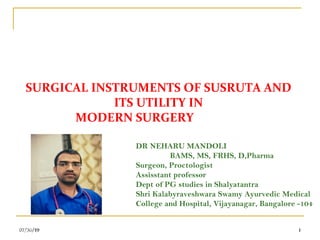 107/30/19 107/30/19 1
SURGICAL INSTRUMENTS OF SUSRUTA AND
ITS UTILITY IN
MODERN SURGERY
07/30/19 1
DR NEHARU MANDOLI
BAMS, MS, FRHS, D,Pharma
Surgeon, Proctologist
Assisstant professor
Dept of PG studies in Shalyatantra
Shri Kalabyraveshwara Swamy Ayurvedic Medical
College and Hospital, Vijayanagar, Bangalore -104
 
