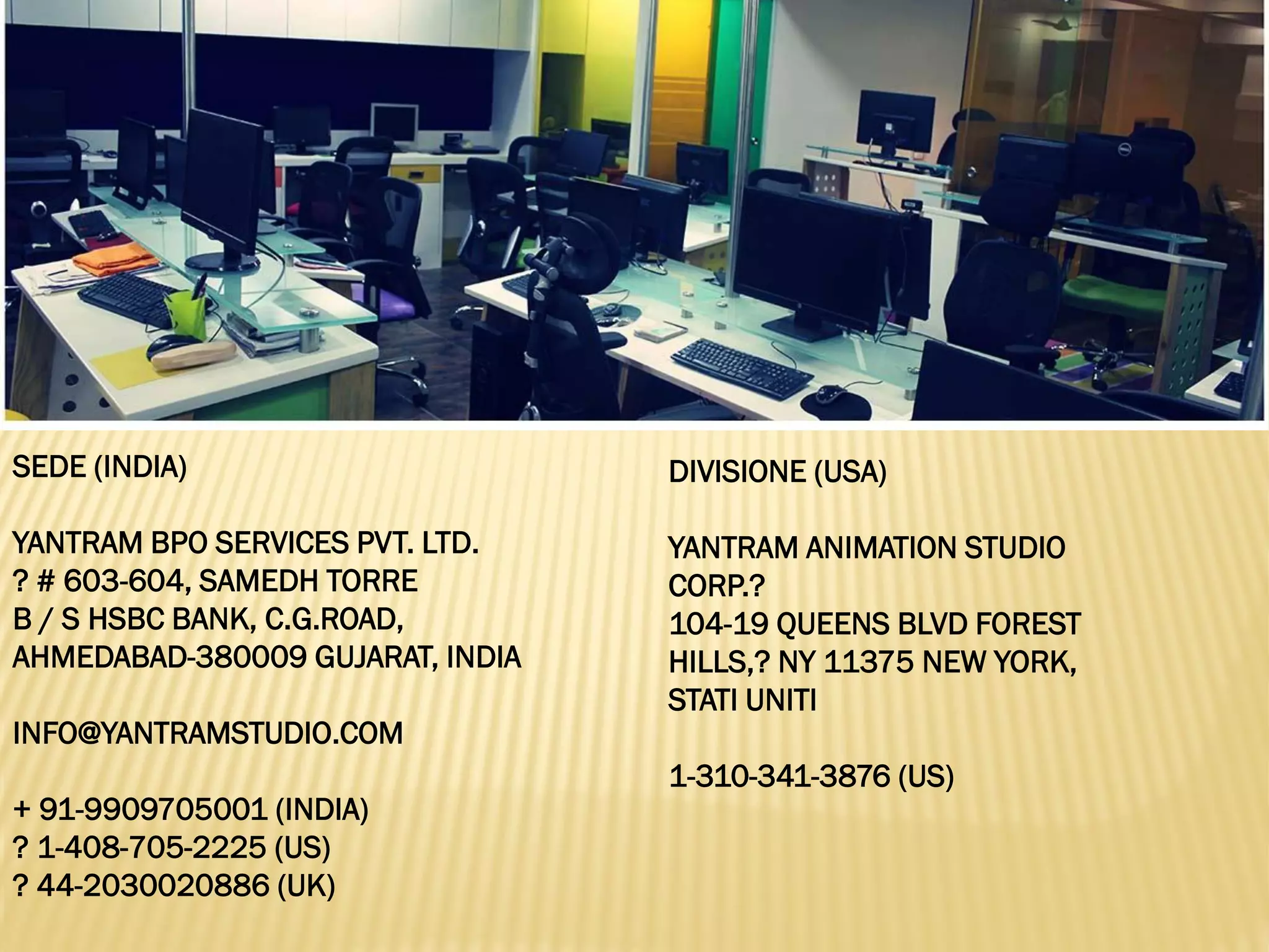 SEDE (INDIA)
YANTRAM BPO SERVICES PVT. LTD.
? # 603-604, SAMEDH TORRE
B / S HSBC BANK, C.G.ROAD,
AHMEDABAD-380009 GUJARAT, INDIA
INFO@YANTRAMSTUDIO.COM
+ 91-9909705001 (INDIA)
? 1-408-705-2225 (US)
? 44-2030020886 (UK)
DIVISIONE (USA)
YANTRAM ANIMATION STUDIO
CORP.?
104-19 QUEENS BLVD FOREST
HILLS,? NY 11375 NEW YORK,
STATI UNITI
1-310-341-3876 (US)
 