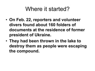 Where it started?
• On Feb. 22, reporters and volunteer
divers found about 160 folders of
documents at the residence of former
president of Ukraine.
• They had been thrown in the lake to
destroy them as people were escaping
the compound.