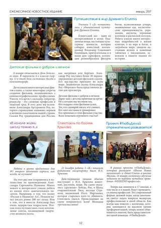 январь, 2017ЕЖЕМЕСЯЧНОЕ НОВОСТНОЕ ИЗДАНИЕ
12
8 января отмечается День детско-
го кино. В параллели 4-х классов (кор-
пус 1) в этот день состоялась беседа о
кинематографе.
Дети узнали много интересных фак-
тов о кино, а также некоторые секреты
создания фильмов, познакомились с
кинематографическими профессиями.
Узнали, что артист, каскадёр, оператор,
режиссёр - это сложные профессии и
тяжёлый труд. В этот день мы вспом-
нили Александра Артуровича Роу, ко-
торого справедливо называют первым
и великим сказочником нашей страны.
Сказки Роу традиционны для России,
как матрёшки или берёзки. Алек-
сандр Роу поставил более 20 экрани-
зированных детских фильмов-сказок.
Его мастерство признано во всём
мире. Знаменитая сказка Александра
Роу «Морозко» была представлена де-
тям для просмотра.
Детские фильмы о добром и вечном
Дарят нам с детства приятные встречи.
Ну а сегодня мы чествуем тех,
Кто подарил этим фильмам успех.
Тех, кто сценарий писал, кто снимал,
Кто шил костюмы и гримировал.
Кто принимал в этих фильмах участие,
Всем пожелаем огромного счастья!
Детские фильмы о добром и вечном
Путешествие в мир Древнего Египта
Ученики 5 «Д» познакоми-
лись с удивительной культу-
рой Древнего Египта.
Египетский зал - один из
интереснейших в музее. Под-
линные вещи, настоящие куль-
турные ценности, которые
собирал известный коллек-
ционер Владимир Семенович
Голенищев, притягательны и в
наши дни: саркофаги, коллек-
ции разнообразных фигурок
богов, всевозможная утварь,
окаменевшая еда, косметиче-
ские принадлежности, укра-
шения, амулеты, огромные
колонны и расписной потолок.
Ребята узнали много интерес-
ных подробностей о жизни
египтян, о их вере и богах, о
загробном мире, увидели на-
стоящие мумии и каменные
таблички с письменами, ос-
вежили в памяти знания по
истории.
22 декабря ребята 3 «Ж» показали
родителям инсценировку басен И.А.
Крылова.
Действующими лицами обычно
выступают у И.А. Крылова живот-
ные, растения, вещи. На сцене оказа-
лись «дружные» Лебедь, Рак, и Щука;
очаровательная Лиса, веселая Стре-
коза, надменный Осел; Мартышка,
которая старалась кого-то обвинить.
Спектакль удался. Происходящее на
сцене понравилось всем! Молодцы
третьеклассники!
Спектакль по басням
Крылова
Ребята в группе продленного дня
№1 второго школьного корпуса, как
всегда, не скучают!
На этот раз они отправились в пу-
тешествие по произведениям Алек-
сандра Сергеевича Пушкина. Много
нового и интересного узнали ребята
из жизни этого замечательного пи-
сателя. Например, о том, что поэму
«Руслан и Людмила» А.С. Пушкин на-
чал писать ровно 200 лет назад. Или
о том, что в юности Александр был
очень задиристым подростком. Ито-
гом этого путешествия стало изготов-
ление газеты, посвященной творче-
ству великого поэта.
«В начале жизни
школу помню я...»
В рамках проекта «#ЛюбиДелай»,
который реализует «Школа Новых
технологий» и «Smart Сourse» в школах
Москвы, 16 января состоялось обучение
педагогов по передаче методики прове-
дения «WEEKEND профессий».
Теперь как минимум в 17 школах, в
том числе и в нашей, будут проводить-
ся уикенд профессий. Это современный
формат деловой игры, когда школьни-
ки смогут задать вопросы экспертам,
профессионалам в своей области. Как
всегда нам повезло с коллегами, кото-
рые занимаются на высоком уровне
профориентацией, теперь можно обме-
ниваться опытом, быть представителя-
ми одной команды: «#ЛюбиДелай».
Проект #ЛюбиДелай
стремительно развивается!
 