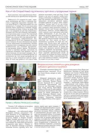 январь, 2017
13
ЕЖЕМЕСЯЧНОЕ НОВОСТНОЕ ИЗДАНИЕ
Всем известно, что в праздновании Ново-
го года важнее всего праздничное настроение.
Ребята из 4 «З» создали его сами - наря-
дили необычную арт-ёлку и приняли уча-
стие в старинных святочных гаданиях. По-
сле указа Петра I с 1700 года новый год стал
начинаться с 1 января. По его же указу дома
должны были украшаться живыми елками
или еловыми ветками. Сейчас на дворе XXI
век, а эта традиция до сих пор сохранилась.
Каждый год в России к Новому году выруба-
ется миллионы елок и сосен! Это огромный
лесной массив. Они радуют нас в домах на
Новый год, а после того, как праздники про-
ходят, оказываются выброшенными. Ель,
которая растет 10-25 лет, украшает наш дом
всего 2 недели. И хотя у большинства людей
детские новогодние воспоминания связаны
с запахом ёлки и подарками под ней, совсем
необязательно для создания празднично-
го настроения рубить дерево. Посмотрите
на ёлки в торговых центрах, магазинах, на
городских площадях. Как правило, они все
искусственные, но выглядят шикарно. Да, в
воздухе не улавливается хвойный аромат, но
согласитесь же, что, когда смотришь на эту
красоту, в душе появляется чувство празд-
ника. В этом году ребята 4 «З» класса тоже
решили изготовить свою арт-ёлку. Стали
думать: а из чего её сделать, чтобы полу-
чилась и большая, и нарядная, и интерес-
ная? На помощь пришли родители. Папы
придумали построить крепкий каркас,
который ребятам осталось лишь задеко-
рировать. Только чем? И тут мы вспом-
нили о любимых мягких игрушках, кото-
рых у каждого дома скопилось немало. А
придать ёлочке ещё больше новогоднего
настроения помогли соседи-второкласс-
ники, украсив нашу красавицу рукотвор-
ными снежинками. А раз есть ёлка, и
праздник должен продолжаться! И 13 ян-
варя - Старый Новый год- чем не повод?
Мы провели замечательный тематический
классный час «Как гадали на Руси»- и
посмеялись, и узнали, что ждёт нас в бу-
дущем году. Потом пили чай, играли на
музыкальных инструментах и весело пля-
сали вокруг нашей ёлочки. И теперь мы
знаем: если проявить немного фантазии,
сдобрить хорошим настроением, прило-
жить умелые руки, ваш дом на Новый год
будет украшен оригинальной елкой, да
еще такой, на которую все будут смотреть
с восхищением. Ведь в праздновании Но-
вого года главное не дерево, а настроение.
И создает его не ёлка, а люди.
Как в 4 «З» Старый Новый год отмечали: арт-ёлка и праздничные гадания
18 января в школьном корпусе №1
второклассники отмечали 135-ле-
тие Алана Милна, автора их люби-
мой сказки.
Забавный медвежонок, живу-
щий в Чудесной стране и дружа-
щий с Пятачком, Тигрой, Совой,
Кенгой, Крошкой Ру и другими
сказочными персонажами, поя-
вился на свет благодаря игрушке
сына Алана Милна, Кристофера
Робина, в 1926 году. В свою очередь,
плюшевый мишка Винни-Пух был
назван по имени медведицы по
кличке Виннипег (Винни), содер-
жавшейся в 1920-х в Лондонском
зоопарке. Подлинные игрушки
Кристофера Робина сейчас хранят-
ся в детской комнате Нью-Йоркской
библиотеки. Кролика и Сову автор
придумал сам. Сказка о Винни-Пухе
– фейерверк радости и оптимизма.
Она словно не подчинена законам
сказочного жанра. В ней нет драма-
тических ситуаций, борьбы Добра
и Зла, а все приключения, проис-
ходящие с игрушками Кристофера
– персонажами этой сказки, очень
похожи на детские игры. На русский
язык книгу перевел Борис Заходер.
Он всегда подчёркивал, что его кни-
га — не перевод, а пересказ, плод со-
творчества и «пересоздания» Милна
по-русски. В этот день дети приняли
участие в увлекательной викторине,
рисовали рисунки и слушали отрыв-
ки из знаменитой сказки.
Второклассники отметили день рождения
любимого детского писателя
Ученики 3 «Ж» побывали на экскурсии
в музее-заповеднике «Лефортово»
Лефортово - это небольшой район
Немецкой слободы, связанный с Пе-
тром Великим и его реформами, из-
менившими жизнь России. Здесь нас
встретил Лефорт и боярин Головин.
Боярин Головин рассказал нам, что с
1700 года царь Петр издал указ отме-
чать Новый год. Надо было веселиться,
поздравлять друг друга с Новым го-
дом, на Красной площади устраивать
огненные потехи, стрельбу, петь, тан-
цевать, дарить друг другу подарки. С
ключницей Дарьюшкой ребята гадали.
Боярин познакомил гостей с древне-
русскими месяцами. Ребята поиграли
в традиционные русские игры, пога-
дали под звездным небом. А господин
Лефорт предложил нам отправиться в
путешествие по разным европейским
странам, в которых был Петр Первый.
Ребята разыграли сценку рождествен-
ского поздравления в Германии, вы-
брали «бобовую корюмву», услышали
швейцарскую рождественскую сказку
и поучаствовали в игре-танце.
Нравы и обычаи Немецкой слободы
 