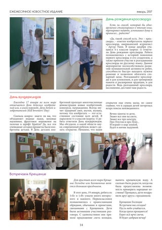 январь, 2017ЕЖЕМЕСЯЧНОЕ НОВОСТНОЕ ИЗДАНИЕ
14
День рождения кроссворда
Есть ли способ, который бы одно-
временно стимулировал к чтению книг,
тренировал память, успокаивал душу и
приносил... радость?
«Да, такой способ есть. Это – крос-
сворд», - ответил изобретатель первого
кроссворда, американский журналист
- Артур Уинн. В конце декабря уча-
щиеся 4-х классов (корпус 1) отмети-
ли День рождения кроссворда. Ребята
познакомились с историей появления
первого кроссворда и его создателем, а
также приняли участие в разгадывании
кроссворда по русскому языку. Данное
мероприятие поспособствовало разви-
тию познавательной активности ребят,
способности быстро находить нужное
решение и позволило обогатить сло-
варный запас. Разгадывайте кроссвор-
ды и для успокоения, и для тренировки
памяти и расширения эрудиции, и для
радости. Ведь разгаданный кроссворд,
несомненно, доставит вам радость.
Ежегодно 17 января во всем мире
отмечается День детских изобрете-
ний или, в ином переводе, День детей-и-
зобретателей (Kid Inventors’ Day)
Сначала вопрос: знаете ли вы, что
объединяет водные лыжи, меховые
наушники, фруктовое мороженое на
палочке и шрифт Брайля? Да, все эти
очевидные сегодня предметы были изо-
бретены детьми. В День детских изо-
День вундеркиндов
бретений проходят многочисленные
демонстрации новых изобретений,
конкурсы, награждения. Всегда зву-
чит задорный смех, шутки, музыка,
потому что изобретать — это есте-
ственное состояние всех детей. В
параллели 4-х классов (корпус 1) ре-
бята отметили День вундеркиндов.
Мы обсудили, в какой области нау-
ки современный ребенок может сде-
лать открытие. Неважно, что наши
открытия еще очень малы, но самое
главное, что в сердцах детей загорелась
искра поиска неизведанного.
Вечно заняты те дети,
Знают все они на свете,
Знают все про кенгуру,
Про Плутон и про Луну...
И играют в шар земной,
Будто в мячик надувной.
Для христиан всего мира Креще-
ние Господне или Богоявление явля-
ется большим праздником.
В этот день, 19 января, ребята из
1»Б» и 1»В» узнали много интерес-
ного и важного. Первоклассники
познакомились с православными
обрядами, обычаями и приметами,
связанными с Крещением. Дети
были активными участниками раз-
говора. С удовольствием они при-
няли предложение спеть колядки,
выпить крещенскую воду. А
сколько было радости, когда им
была предоставлена возмож-
ность примерить народные ко-
стюмы! Прощаясь, дети поздра-
вили друг друга с праздником.
Крещение Господне
Встречаем мы сегодня!
Пусть небо улыбается,
Когда грехи прощаются!
Горят всё ярче свечи,
И будет добрым вечер!
Встречаем Крещение
 