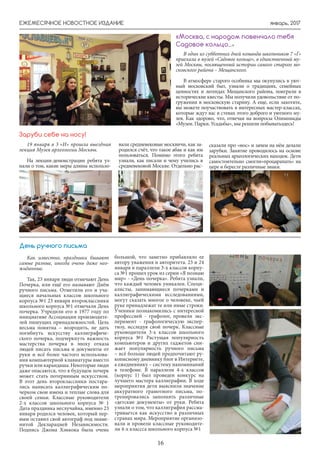 январь, 2017ЕЖЕМЕСЯЧНОЕ НОВОСТНОЕ ИЗДАНИЕ
16
В один из субботних дней команда школьников 7 «Г»
приехала в музей «Садовое кольцо», в единственный му-
зей Москвы, посвященный истории самого старого мо-
сковского района – Мещанского.
В атмосфере старого особняка мы окунулись в уют-
ный московский быт, узнали о традициях, семейных
ценностях и легендах Мещанского района, поиграли в
исторические квесты. Мы получили удовольствие от по-
гружения в московскую старину. А еще, если захотите,
вы можете поучаствовать в интересных мастер-классах,
которые ждут вас в стенах этого доброго и уютного му-
зея. Как здорово, что, отвечая на вопросы Олимпиады
«Музеи. Парки. Усадьбы», мы решили побыватьздесь!
«Москва, с народом повенчало тебя
Садовое кольцо...»
Как известно, праздники бывают
самые разные, иногда очень даже нео-
жиданные.
Так, 23 января люди отмечают День
Почерка, или ещё его называют Днём
ручного письма. Отметили его и уча-
щиеся начальных классов школьного
корпуса №1 23 января второклассники
школьного корпуса №1 отмечали День
почерка. Учредили его в 1977 году по
инициативе Ассоциации производите-
лей пишущих принадлежностей. Цель
весьма понятна – возродить, не дать
погибнуть искусству каллиграфиче-
ского почерка, подчеркнуть важность
мастерства почерка в эпоху отказа
людей писать письма и документы от
руки и всё более частого использова-
ния компьютерной клавиатуры вместо
ручки или карандаша. Некоторые люди
даже опасаются, что в будущем почерк
может стать потерянным искусством.
В этот день второклассники постара-
лись написать каллиграфическим по-
черком свои имена и теплые слова для
своей семьи. Классные руководители
2-х классов школьного корпуса № 1
Дата праздника неслучайна, именно 23
января родился человек, который пер-
вым оставил свой автограф под знаме-
нитой Декларацией Независимости.
Подпись Джона Хэнкока была очень
большой, что заметно прибавляло ее
автору уважения и авторитета. 23 и 24
января в параллели 3-х классов корпу-
са №1 прошел урок из серии «Я познаю
мир» - «День почерка». Ребята узнали,
что каждый человек уникален. Специ-
алисты, занимающиеся почерками и
каллиграфическими исследованиями,
могут сказать многое о человеке, чьей
руке принадлежат те или иные строки.
Ученики познакомились с интересной
профессией - графолог, провели экс-
перимент - графологическую экспер-
тизу, исследуя свой почерк. Классные
руководители 3-х классов школьного
корпуса №1 Растущая популярность
компьютеров и других гаджетов сни-
жает популярность ручного письма
– всё больше людей предпочитают ру-
кописному дневнику блог в Интернете,
а ежедневнику – систему напоминаний
в телефоне. В параллели 4-х классов
(корпус 1) был проведен конкурс на
лучшего мастера каллиграфии. В ходе
мероприятия дети выяснили значение
аккуратного грамотного письма, по-
тренировались заполнять различные
«детские документы» от руки. Ребята
узнали о том, что каллиграфия рассма-
тривается как искусство в различных
странах мира. Мероприятие организо-
вали и провели классные руководите-
ли 4-х классса школьного корпуса №1
День ручного письма
19 января в 3 «И» прошла выездная
лекция Музея археологии Москвы.
На лекции-демонстрации ребята уз-
нали о том, какие меры длины использо-
Заруби себе на носу!
вали средневековые москвичи, как за-
родился счёт, что такое абак и как им
пользоваться. Помимо этого ребята
узнали, как писали и чему учились в
средневековой Москве. Отдельно рас-
сказали про «нос» и зачем на нём делали
зарубки. Занятие проводилось на основе
реальных археологических находок. Дети
самостоятельно смогли»процарапать» на
цере и бересте различные знаки.
 