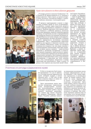 январь, 2017ЕЖЕМЕСЯЧНОЕ НОВОСТНОЕ ИЗДАНИЕ
18
19 января учителя гимназии Скобникова Т. В.
и Тушина Н. Ю. провели провели в 6 «Г» занятие в
рамках проекта « Урок в музее», во время которо-
го дети посетили «Английский дворик» и выпол-
няли задания, связанные с экспозицией музея.
В процессе преподавания в школе в совре-
менных условиях одной из часто встречающих-
ся проблем, стоящих перед педагогом, является
низкая заинтересованность учащихся в учебном
процессе. Выявляя причины столь низкого инте-
реса учащихся к учебному процессу, используя
метод анкетирования, педагоги гимназии пришли
к выводу, что проблема состоит в неразрешённом
противоречии между естественным желанием де-
тей приобщиться ко всему новому и консерватиз-
мом традиционных методов обучения, особенно
в части вариантности источников получения
информации. Они в традиционной педагогике
сводятся, как правило, к монологу учителя и чте-
нию учебника. Выяснилось также, что интересы
большинства учащихся так или иначе связаны с
компьютерными технологиями. Ещё одна тенден-
ция, которую удалось выявить – недостаточное
внимание к активному восприятию и осмысле-
нию знаний учащимися, недостаточность приме-
нения специальных приемов для активизации по-
знавательного интереса. Для успешного решения
проблемы необходимо было снять существующее
противоречие, и средством для этого должны
были стать компьютерные технологии и новый
проектный вид деятельности «Урок в музее». В
рамках этого проекта мы посетили музей «Пала-
ты Старого Английско-
го двора» на Варварке
— одно из древнейших
зданий столицы. Этот
уникальный памятник
гражданской архитек-
туры был возведён в
начале XVI века. Исто-
рия дома неразрывно
связана с зарождени-
ем и становлением
англо-русских отноше-
ний, расцвет которых
приходится на время
правления царя Ива-
на IV и королевы Ели-
заветы I. В 1555 году
в Лондоне создаётся
торговая «Московская
компания», которая в
1556 году получает в
дар от Ивана Грозного
двор в Москве на улице
Варварке у церкви св.
Максима. Таким обра-
зом, на сегодняшний
день палаты Старого
Английского двора —
старейшее официаль-
ное представительство
иностранной державы,
сохранившееся в Мо-
скве.
Урок английского в «Английском дворике»
В один из воскресных дней коман-
ды школьников 7 «Г» и 9 «Г» приеха-
ли в Государственный Дарвиновский
музей, который основан в начале
прошлого века – в 1907 году, но при
этом является одним из самых со-
временных музеев Москвы.
Здесь школьников ждало мно-
жество интересных тематических
залов, интерактивных экспона-
тов, мультимедийных установок,
благодаря которым ребята смогли
оценить, насколько разнообра-
зен живой мир Земли. Отвечать
на вопросы Олимпиады «Музеи.
Парки. Усадьбы» ребятам помога-
ла уникальная коллекция музея,
которая сформирована как по-
вествование о том, каким обра-
зом зарождалась и развивалась
жизнь на нашей планете. Про-
гулка по залам Дарвиновско-
го музеи – это настоящее кру-
госветное путешествие. Здесь
наши ребята смогли опуститься
в самые глубокие впадины и не
раз подняться на вершины гор,
побывать в далеком-далеком до-
человеческом прошлом и даже
заглянуть в будущее. Мы полу-
чили огромное удовольствие от
посещения этого интереснейше-
го современного музея Москвы.
Участники олимпиады в Дарвиновском музее
 