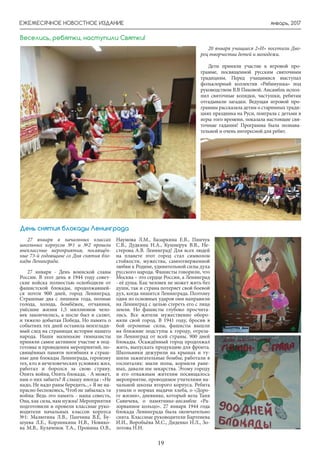 январь, 2017
19
ЕЖЕМЕСЯЧНОЕ НОВОСТНОЕ ИЗДАНИЕ
27 января в начальных классах
школьных корпусов №1 и №2 прошли
внеклассные мероприятия, посвящён-
ные 73-й годовщине со Дня снятия бло-
кады Ленинграда.
27 января - День воинской славы
России. В этот день в 1944 году совет-
ские войска полностью освободили от
фашистской блокады, продолжавшей-
ся почти 900 дней, город Ленинград.
Страшные два с лишним года, полные
голода, холода, бомбёжек, отчаяния,
унёсшие жизни 1,5 миллионов чело-
век закончились, а после был и салют,
и тяжело добытая Победа. Но память о
событиях тех дней оставила неизглади-
мый след на страницах истории нашего
народа. Наши маленькие гимназисты
приняли самое активное участие в под-
готовке и проведении мероприятий, по-
свящённых памяти погибших в страш-
ные дни блокады Ленинграда, героизму
тех, кто в нечеловеческих условиях жил,
работал и боролся за свою страну.
Опять война, Опять блокада, - А может,
нам о них забыть? Я слышу иногда : «Не
надо, Не надо раны бередить...» Я не на-
прасно беспокоюсь, Чтоб не забылась та
война: Ведь это память - наша совесть,
Она, как сила, нам нужна! Мероприятия
подготовили и провели классные руко-
водители начальных классов корпуса
№1: Малютина Л.В., Панчина В.Е, Бу-
шуева Л.Е., Корзинкина Н.В., Новико-
ва М.В., Кулаченок Т.А., Пронина О.В.,
Наумова Л.М., Базаркина Е.В., Пинчук
С.В., Дудкина Н.А., Кушнерук В.В., Не-
стерова А.В. Ленинград! Для всех людей
на планете этот город стал символом
стойкости, мужества, самоотверженной
любви к Родине, удивительной силы духа
русского народа. Фашисты говорили, что
Москва – это сердце России, а Ленинград
- её душа. Как человек не может жить без
души, так и страна потеряет свой боевой
дух, когда лишится Ленинграда. Поэтому
один из основных ударов они направили
на Ленинград с целью стереть его с лица
земли. Но фашисты глубоко просчита-
лись. Все жители мужественно оборо-
няли свой город. В 1941 году, бросив в
бой огромные силы, фашисты вышли
на ближние подступы к городу, отреза-
ли Ленинград от всей страны. 900 дней
блокады. Осаждённый город продолжал
жить, выпускать продукцию для фронта.
Школьники дежурили на крышах и ту-
шили зажигательные бомбы; работали в
госпиталях: мыли полы, кормили ране-
ных, давали им лекарства. Этому городу
и его отважным жителям посвящалось
мероприятие, проводимое учителями на-
чальной школы второго корпуса. Ребята
узнали о нормах выдачи хлеба, о «Доро-
ге жизни», дневнике, который вела Таня
Савичева, о памятнике-ансамбле «Ра-
зорванное кольцо». 27 января 1944 года
блокада Ленинграда была окончательно
снята. Классные руководители Бартенева
И.И., Воробьёва М.С., Диденко Н.Л., Зо-
лотова Н.Н.
День снятия блокады Ленинграда
20 января учащиеся 2»И» посетили Дво-
рец творчества детей и молодежи.
Дети приняли участие в игровой про-
грамме, посвященной русским святочным
традициям. Перед учащимися выступал
фольклорный коллектив «Рябинушка» под
руководством В.В Пиковой. Ансамбль испол-
нил святочные колядки, частушки, ребятам
отгадывали загадки. Ведущая игровой про-
граммы рассказала детям о старинных тради-
циях праздника на Руси, поиграла с детьми в
игры того времени, показала настоящие свя-
точные гадания! Программа была познава-
тельной и очень интересной для ребят.
Веселись, ребятки, наступили Святки!
 