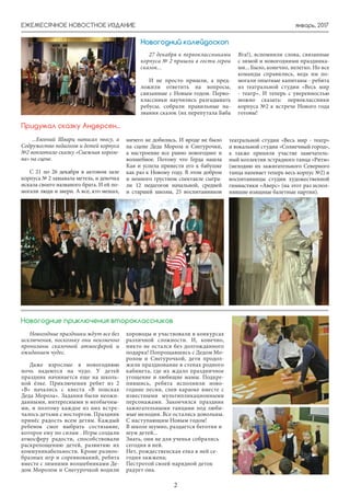январь, 2017ЕЖЕМЕСЯЧНОЕ НОВОСТНОЕ ИЗДАНИЕ
2
27 декабря к первоклассниками
корпуса № 2 пришли в гости герои
сказок...
И не просто пришли, а пред-
ложили ответить на вопросы,
связанные с Новым годом. Перво-
классники научились разгадывать
ребусы, собрали правильные на-
звания сказок (их перепутала Баба
...Евгений Шварц написал пьесу, а
Содружество педагогов и детей корпуса
№2 воплотило сказку «Снежная короле-
ва» на сцене.
С 21 по 26 декабря в актовом зале
корпуса № 2 завывала метель, и девочка
искала своего названого брата. И ей по-
могали люди и звери. А все, кто мешал,
ничего не добились. И вроде не было
на сцене Деда Мороза и Снегурочки,
а настроение все равно новогоднее и
волшебное. Потому что Герда нашла
Кая и успела привести его к бабушке
как раз к Новому году. В этом добром
и немного грустном спектакле сыгра-
ли 12 педагогов начальной, средней
и старшей школы, 25 воспитанников
Придумал сказку Андерсен...
Новогодние праздники ждут все без
исключения, поскольку они неизменно
пронизаны сказочной атмосферой и
ожиданием чудес.
Даже взрослые в новогоднюю
ночь надеются на чудо. У детей
праздник начинается еще на школь-
ной ёлке. Приключения ребят из 2
«В» начались с квеста «В поисках
Деда Мороза». Задания были неожи-
данными, интересными и необычны-
ми, и поэтому каждое из них встре-
чалось детьми с восторгом. Праздник
принёс радость всем детям. Каждый
ребенок смог выбрать состязание,
которое ему по силам . Игры создали
атмосферу радости, способствовали
раскрепощению детей, развитию их
коммуникабельности. Кроме разноо-
бразных игр и соревнований, ребята
вместе с зимними волшебниками Де-
дом Морозом и Снегурочкой водили
хороводы и участвовали в конкурсах
различной сложности. И, конечно,
никто не остался без долгожданного
подарка! Попрощавшись с Дедом Мо-
розом и Снегурочкой, дети продол-
жили празднование в стенах родного
кабинета, где их ждало праздничное
угощение и любящие мамы. Подкре-
пившись, ребята исполнили ново-
годние песни, спев караоке вместе с
известными мультипликационными
персонажами. Закончился праздник
зажигательными танцами под люби-
мые мелодии. Все остались довольны.
С наступающим Новым годом!
В школе шумно, раздается беготня и
шум детей...
Знать, они не для ученья собрались
сегодня в ней.
Нет, рождественская елка в ней се-
годня зажжена;
Пестротой своей нарядной деток
радует она.
Новогодние приключения второклассников
Новогодний калейдоскоп
Яга!), вспомнили слова, связанные
с зимой и новогодними праздника-
ми... Было, конечно, нелегко. Но все
команды справились, ведь им по-
могали опытные капитаны - ребята
из театральной студии «Весь мир
- театр». И теперь с уверенностью
можно сказать: первоклассники
корпуса №2 к встрече Нового года
готовы!
театральной студии «Весь мир - театр»
и вокальной студии «Солнечный город»,
а также приняли участие замечатель-
ный коллектив эстрадного танца «Ритм»
(мелодию их зажигательного Северного
танца напевает теперь весь корпус №2) и
воспитанницы студии художественной
гимнастики «Аверс» (на этот раз испол-
нявшие изящные балетные партии).
 