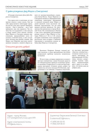 январь, 2017ЕЖЕМЕСЯЧНОЕ НОВОСТНОЕ ИЗДАНИЕ
20
30 января отмечают День Деда Мо-
роза и Снегурочки.
Эти герои хотя и сказочные, но уже
прочно вошли в нашу жизнь. Как вы
себе представляете новогодние празд-
нества без этих двух героев? Наверное,
смутно… Оно и понятно – мы к ним
привыкли, нам они нравятся. Так по-
чему бы и не вспомнить о них ещё раз
в конце зимы?! Хотя многие считают
Деда Мороза и Снегурку новыми пер-
сонажами, придуманными всего не-
сколько столетий назад, о них состав-
ляли легенды еще ранние славяне. Дед
Мороз или Морозко выступал вопло-
щением холодного, зимнего образа од-
ного из могущественнейших славян-
ских богов Велеса. Также Морозко со
Снегуркой являются общепринятыми
символами новогодних праздников
и снежной холодной зимы. Мороз со
своей внучкой стали настолько лю-
бимыми персонажами, что им даже
выдали русскую прописку. По доку-
ментам они прописаны в городе Вели-
кий Устюг. По сложившемуся обычаю
в дни этого праздника рассказывают
разные сказки о Деде Морозе и Сне-
гурке. Ребята из 1 «Б» и 1 «В» узнали
историю появления этого праздника,
рассказали свои истории о любимых
персонажах и вспомнили зимние за-
бавы Деда Мороза и Снегурочки.
С днём рождения, Дед Мороз и Снегурочка!
Валентин Петрович Катаев, великий рус-
ский писатель, в своих произведениях для детей
затрагивает проблему ценности человеческих
поступков.
Из всех чудес, которые свершились в сказке о
цветике-семицветике, самую большую радость
его обладательнице принесло исцеление хромо-
го мальчика. В параллели 4-х классов была про-
ведена викторина «Спешите делать добро» по
творчеству детского писателя В.П.Катаева, при-
уроченная к его юбилею. Учащиеся подготови-
ли выставку рисунков
«Цветик-семицветик»,
готовили ответы на во-
просы викторины по
произведениям В.П.Ка-
таева, учились сопере-
живать чужому горю,
быть внимательными
друг к другу и не забы-
вать, что жизнь дана на
добрые дела.
Спешите делать добро!
Директор: Евдокимов Евгений Олегович
EvdokimovEO@mos.ru
+7 (499) 169-35-93
+7 (965) 429-80-51
Адрес: город Москва,
3-я Гражданская улица, дом 64А
Адрес электронной почты:
1797@edu.mos.ru
 