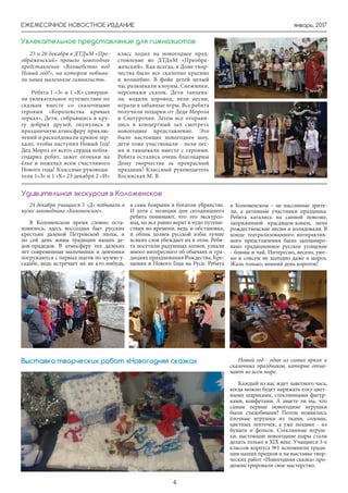 январь, 2017ЕЖЕМЕСЯЧНОЕ НОВОСТНОЕ ИЗДАНИЕ
4
24 декабря учащиеся 5 «Д» побывали в
музее-заповеднике «Коломенское».
В Коломенском время словно оста-
новилось, здесь воссоздан быт русских
крестьян далекой Петровской эпохи, и
по сей день живы традиции наших де-
дов-прадедов. В атмосферу тех далеких
лет современные мальчишки и девчонки
погружаются с первых шагов по музею-у-
садьбе, ведь встречает их не кто-нибудь,
а сама боярыня в богатом убранстве.
И хотя с позиции дня сегодняшнего
ребята понимают, что это экскурсо-
вод, но все равно верят в чудо путеше-
ствия во времени, ведь и обстановка,
и облик хозяев русской избы лучше
всяких слов убеждает их в этом. Ребя-
та посетили радушных хозяев, узнали
много интересного об обычаях и тра-
дициях празднования Рождества, Кре-
щения и Нового Года на Руси. Ребята
Удивительная экскурсия в Коломенское
23 и 26 декабря в ДТДиМ «Пре-
ображенский» прошло новогоднее
представление «Волшебство под
Новый год!», на котором побыва-
ли наши маленькие гимназисты.
Ребята 1 «З» и 1 «К» соверши-
ли увлекательное путешествие по
сказкам вместе со сказочными
героями «Королевства кривых
зеркал». Дети, собравшись в кру-
гу добрых друзей, окунулись в
праздничную атмосферу приклю-
чений и расколдовали кривое зер-
кало, чтобы наступил Новый Год!
Дед Мороз от всего сердца побла-
годарил ребят, зажег огоньки на
ёлке и пожелал всем счастливого
Нового года! Классные руководи-
тели 1»З» и 1 «К» 23 декабря 2 «И»
Увлекательное представление для гимназистов
класс ходил на новогоднее пред-
стовление во ДТДиМ «Преобра-
женский». Как всегда, в Доме твор-
чества было все сказочно красиво
и волшебно. В фойе детей целый
час развлекали клоуны, Снежинки,
персонажи сказок. Дети танцева-
ли, водили хоровод, пели песни,
играли в забавные игры. Все ребята
получили подарки от Деда Мороза
и Снегурочки. Затем все отправи-
лись в концертный зал смотреть
новогоднее представление. Это
было настоящее новогоднее шоу,
дети тоже участвовали - пели пес-
ни и танцевали вместе с героями.
Ребята остались очень благодарны
Дому творчества за прекрасный
праздник! Классный руководитель
Косинская М. В.
в Коломенском – не пассивные зрите-
ли, а активные участники праздника.
Ребята катались на санной повозке,
запряженной красавцем-конем, пели
рождественские песни и колядовали. В
конце театрализованного интерактив-
ного представления было запланиро-
вано традиционное русское угощение
- блины и чай. Интересно, весело, уют-
но и совсем не холодно даже в мороз.
Жаль только, зимний день короток!
Новый год - один из самых ярких и
сказочных праздников, которые отме-
чают во всем мире.
Каждый из нас ждет заветного часа,
когда можно будет наряжать елку цвет-
ными шариками, стеклянными фигур-
ками, конфетами. А знаете ли вы, что
самые первые новогодние игрушки
были съедобными? Потом появились
ёлочные игрушки из ткани, соломы,
цветных ленточек, а уже позднее - из
бумаги и фольги. Стеклянные игруш-
ки, настоящие новогодние шары стали
делать только в XIX веке. Учащиеся 3-х
классов корпуса №1 вспомнили тради-
ции наших предков и на выставке твор-
ческих работ «Новогодняя сказка» про-
демонстрировали свое мастерство.
Выставка творческих работ «Новогодняя сказка»
 