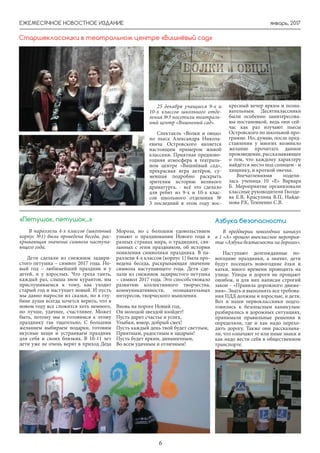 январь, 2017ЕЖЕМЕСЯЧНОЕ НОВОСТНОЕ ИЗДАНИЕ
6
В параллели 4-х классов (школьный
корпус №1) была проведена беседа, рас-
крывающая значение символа наступа-
ющего года.
Дети сделали из снежинок задири-
стого петушка – символ 2017 года. Но-
вый год – любимейший праздник и у
детей, и у взрослых. Что греха таить,
каждый раз, слыша звон курантов, мы
прислушиваемся к тому, как уходит
старый год и наступает новый. И пусть
мы давно выросли из сказки, но в глу-
бине души всегда хочется верить, что в
новом году все сложится хоть немного,
но лучше, удачнее, счастливее. Может
быть, потому мы и готовимся к этому
празднику так тщательно, С большим
желанием выбираем подарки, готовим
вкусные вещи и устраиваем праздник
для себя и своих близких. В 10-11 лет
дети уже не очень верят в приход Деда
«Петушок, петушок...»
25 декабря учащиеся 9-х и
10-х классов школьного отде-
ления №3 посетили театраль-
ный центр «Вишневый сад».
Спектакль «Волки и овцы»
по пьесе Александра Никола-
евича Островского является
настоящим примером живой
классики. Приятная предново-
годняя атмосфера в театраль-
ном центре «Вишнёвый сад»,
прекрасная игра актёров, су-
мевшая подробно раскрыть
зрителям историю великого
драматурга, - всё это сделало
для ребят из 9-х и 10-х клас-
сов школьного отделения №
3 последний в этом году вос-
кресный вечер ярким и позна-
вательным. Десятиклассники
были особенно заинтересова-
ны постановкой, ведь они сей-
час как раз изучают пьесы
Островского по школьной про-
грамме. Но, думаю, после пред-
ставления у многих возникло
желание прочитать данное
произведение, рассказывающее
о том, что каждому характеру
найдётся место под солнцем - и
хищнику, и кроткой овечке.
Впечатлениями подели-
лась ученица 10 «Е» Варвара
Б. Мероприятие организовали
классные руководители Гвозде-
ва Е.В, Красулина В.П, Найде-
нова Р.К, Темненко С.В.
Старшеклассники в театральном центре «Вишнёвый сад»
Мороза, но с большим удовольствием
узнают о праздновании Нового года в
разных странах мира, о традициях, свя-
занных с этим праздником, об истории
появления символики праздника. В па-
раллели 4-х классов (корпус 1) была про-
ведена беседа, раскрывающая значение
символа наступающего года. Дети сде-
лали из снежинок задиристого петушка
– символ 2017 года. Это способствовало
развитию коллективного творчества,
коммуникативности, познавательных
интересов, творческого мышления.
Вновь на пороге Новый год,
Он молодой звездой взойдет!
Пусть дарит счастье и успех,
Улыбки, юмор, добрый смех!
Пусть каждый день твой будет светлым,
Приятным, радостным и щедрым!
Пусть будет ярким, динамичным,
Во всем удачным и отличным!
В преддверии новогодних каникул
в 1 «А» прошло внеклассное мероприя-
тие «Азбука безопасности на дорогах».
Наступают долгожданные но-
вогодние праздники, а значит, дети
будут посещать новогодние ёлки и
катки, много времени проводить на
улице. Улицы и дороги не прощают
ошибок, и для них написан строгий
закон - «Правила дорожного движе-
ния». Знать и выполнять все требова-
ния ПДД должны и взрослые, и дети.
Вот и наши первоклассники подго-
товились к безопасным каникулам:
разбирались в дорожных ситуациях,
принимали правильные решения и
определяли, где и как надо перехо-
дить дорогу. Также они рассказыва-
ли, что означают те или иные знаки и
как надо вести себя в общественном
транспорте.
Азбука безопасности
 