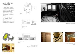 Unit 1: Survey
October 2009

This ten week project
is to introduce students
to different drawing and
research techniques.
Students are asked to
survey, draw an interior
space.
Also, to visually record
the assigned interior
space in 2 ways: as a
photographic record and
as a photographic essay.
                                                            Photo Essay: Hide & Seek




                                                            Photo Record: Detail and
                                                                             Textile
                                      Technique Drawing:
                           Floorplan, Section & Elevation
 
