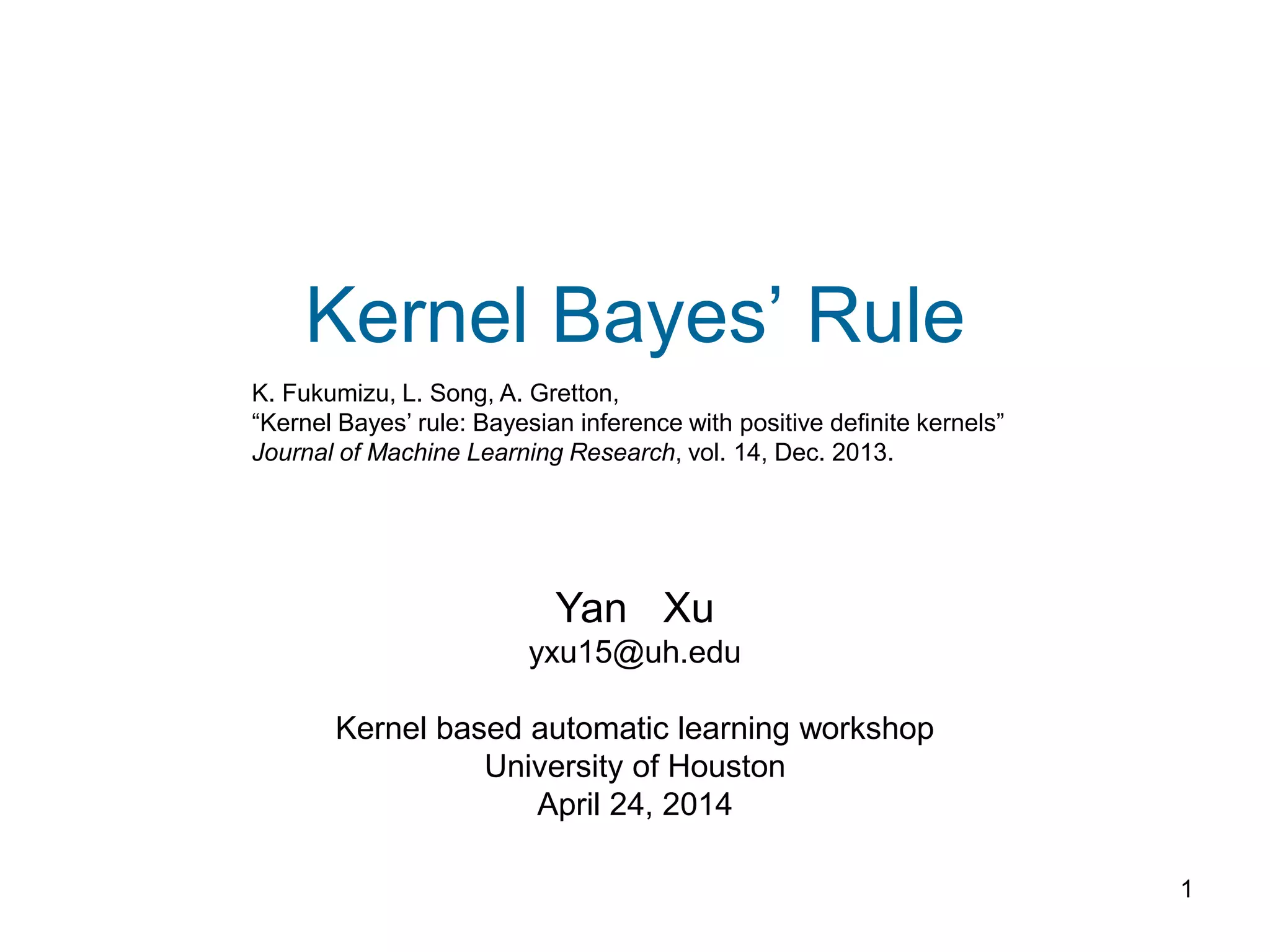 1
Kernel Bayes’ Rule
Yan Xu
yxu15@uh.edu
Kernel based automatic learning workshop
University of Houston
April 24, 2014
K. Fukumizu, L. Song, A. Gretton,
“Kernel Bayes’ rule: Bayesian inference with positive definite kernels”
Journal of Machine Learning Research, vol. 14, Dec. 2013.
 