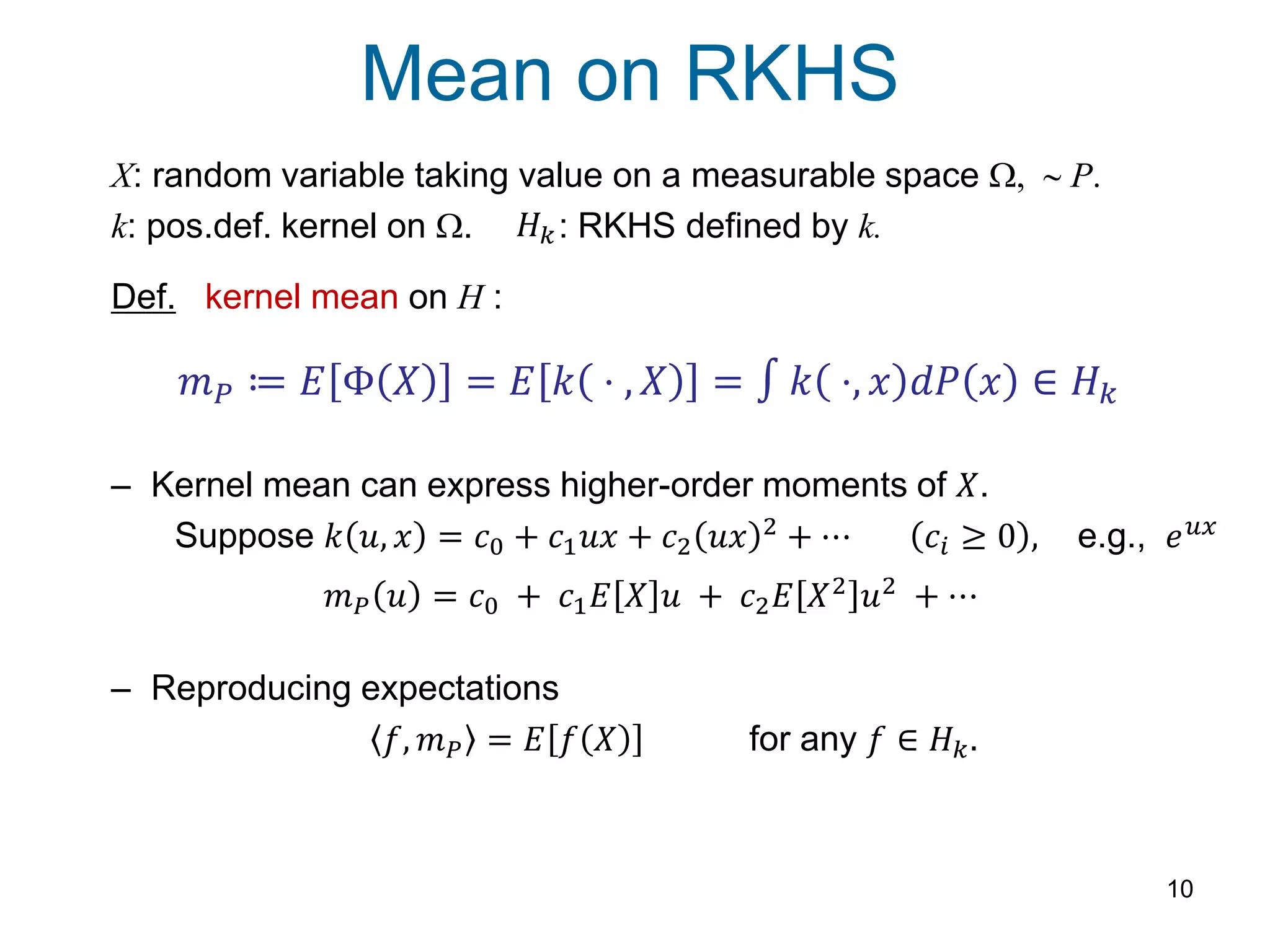 Mean on RKHS
10
X: random variable taking value on a measurable space W, ~ P.
k: pos.def. kernel on W. : RKHS defined by k.
Def. kernel mean on H :
– Kernel mean can express higher-order moments of 𝑋.
Suppose 𝑘 𝑢, 𝑥 = 𝑐0 + 𝑐1 𝑢𝑥 + 𝑐2 𝑢𝑥 2
+ ⋯ 𝑐𝑖 ≥ 0 , e.g., 𝑒 𝑢𝑥
– Reproducing expectations
𝑓, 𝑚 𝑃 = 𝐸 𝑓 𝑋 for any 𝑓 ∈ 𝐻 𝑘.
𝑚 𝑃 ≔ 𝐸 Φ 𝑋 = 𝐸 𝑘 ⋅ , 𝑋 = 𝑘 ⋅, 𝑥 𝑑𝑃 𝑥 ∈ 𝐻 𝑘
𝑚 𝑃 𝑢 = 𝑐0 + 𝑐1 𝐸 𝑋 𝑢 + 𝑐2 𝐸 𝑋2 𝑢2 + ⋯
𝐻 𝑘
 