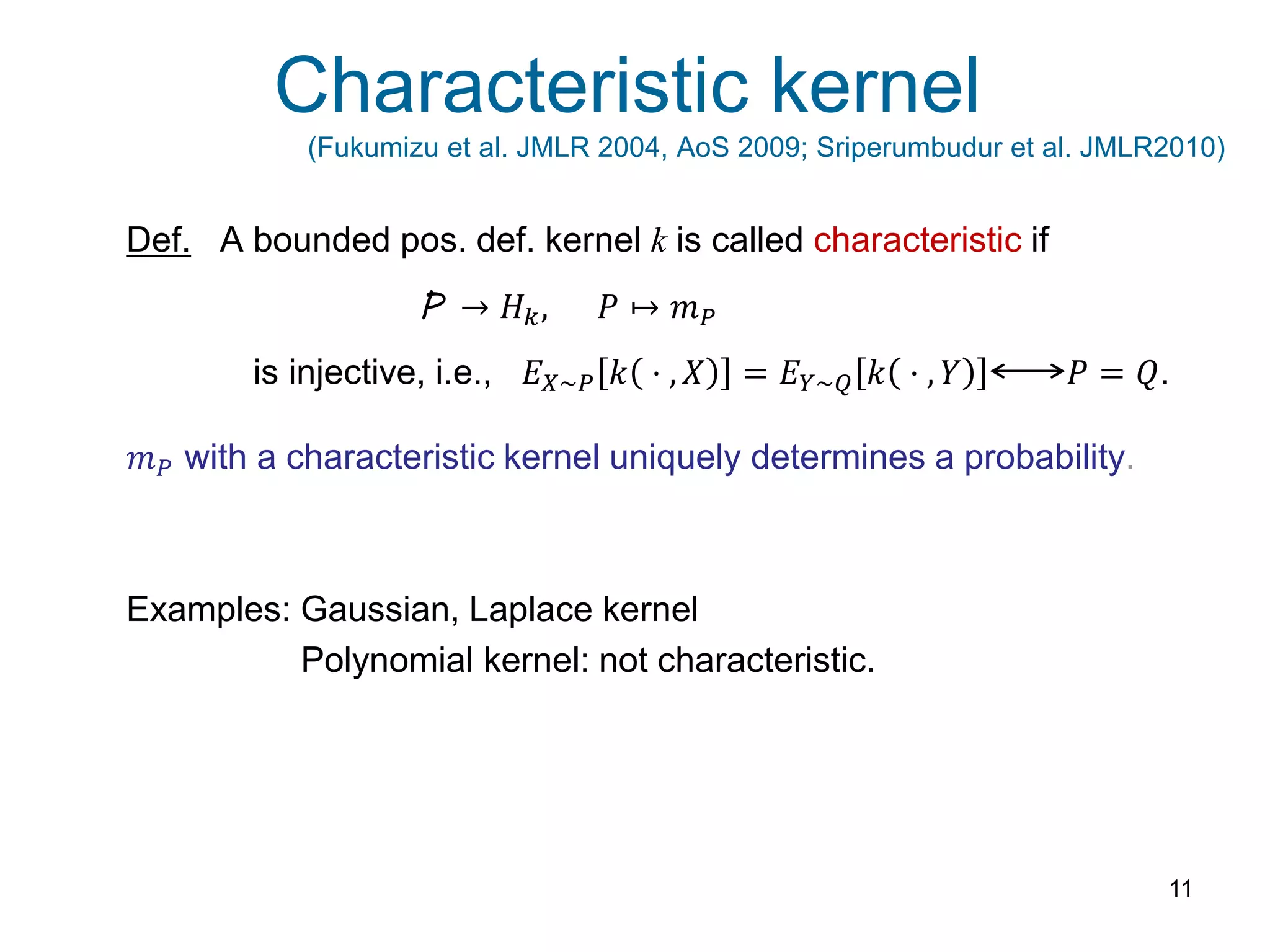 Characteristic kernel
(Fukumizu et al. JMLR 2004, AoS 2009; Sriperumbudur et al. JMLR2010)
11
Def. A bounded pos. def. kernel k is called characteristic if
is injective, i.e., 𝐸 𝑋~𝑃 𝑘 ⋅ , 𝑋 = 𝐸 𝑌~𝑄 𝑘 ⋅ , 𝑌 𝑃 = 𝑄.
𝑚 𝑃 with a characteristic kernel uniquely determines a probability.
Examples: Gaussian, Laplace kernel
Polynomial kernel: not characteristic.
P → 𝐻 𝑘, 𝑃 ↦ 𝑚 𝑃
 