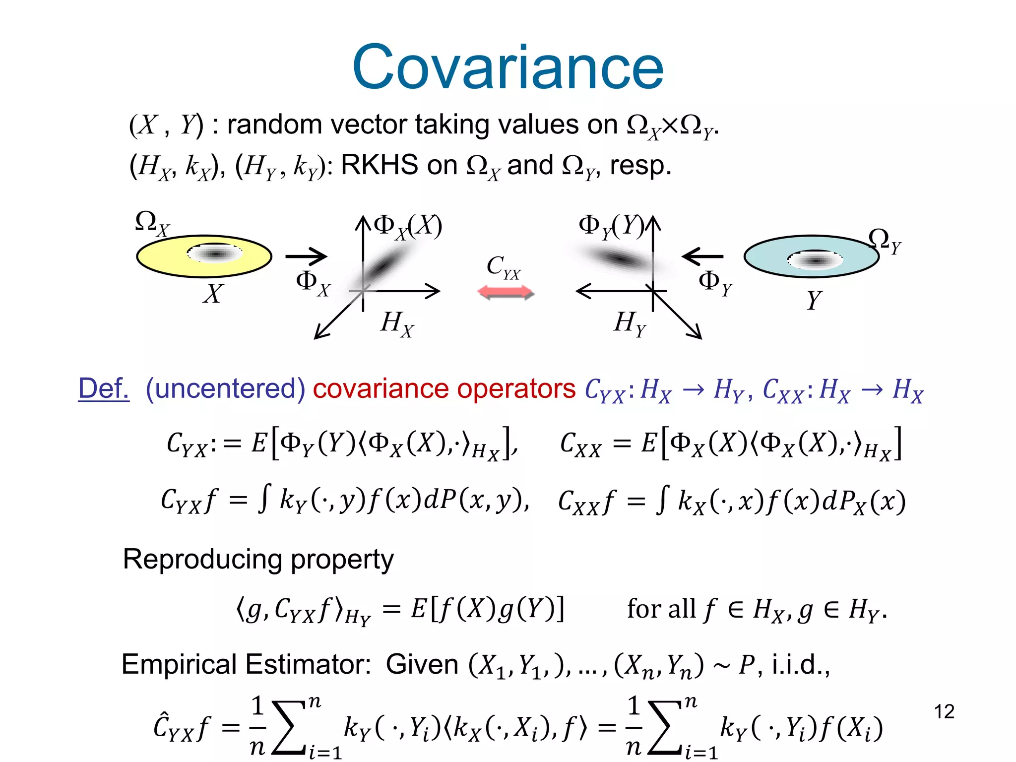 Covariance
12
(X , Y) : random vector taking values on WX×WY.
(HX, kX), (HY , kY): RKHS on WX and WY, resp.
Def. (uncentered) covariance operators 𝐶 𝑌𝑋: 𝐻 𝑋 → 𝐻 𝑌, 𝐶 𝑋𝑋: 𝐻 𝑋 → 𝐻 𝑋
Reproducing property
𝐶 𝑌𝑋: = 𝐸 Φ 𝑌 𝑌 Φ 𝑋 𝑋 ,⋅ 𝐻 𝑋
, 𝐶 𝑋𝑋 = 𝐸 Φ 𝑋 𝑋 Φ 𝑋 𝑋 ,⋅ 𝐻 𝑋
𝑔, 𝐶 𝑌𝑋 𝑓 𝐻 𝑌
= 𝐸 𝑓 𝑋 𝑔 𝑌 for all 𝑓 ∈ 𝐻 𝑋, 𝑔 ∈ 𝐻 𝑌.
WX
WY
FX FY
HX HY
X Y
FX(X) FY(Y)
YXC
𝐶 𝑌𝑋 𝑓 = 𝑘 𝑌 ⋅, 𝑦 𝑓 𝑥 𝑑𝑃 𝑥, 𝑦 , 𝐶 𝑋𝑋 𝑓 = 𝑘 𝑋 ⋅, 𝑥 𝑓 𝑥 𝑑𝑃𝑋(𝑥)
𝐶 𝑌𝑋 𝑓 =
1
𝑛
𝑘 𝑌 ⋅, 𝑌𝑖 𝑘 𝑋 ⋅, 𝑋𝑖 , 𝑓
𝑛
𝑖=1
=
1
𝑛
𝑘 𝑌 ⋅, 𝑌𝑖 𝑓(𝑋𝑖)
𝑛
𝑖=1
Empirical Estimator: Given 𝑋1, 𝑌1, , … , 𝑋 𝑛, 𝑌𝑛 ~ 𝑃, i.i.d.,
 