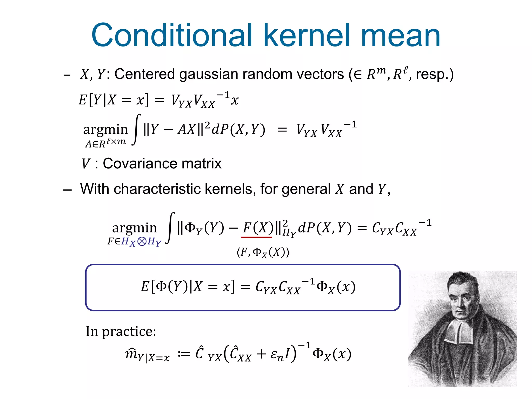Conditional kernel mean
13
– 𝑋, 𝑌: Centered gaussian random vectors (∈ 𝑅 𝑚, 𝑅ℓ, resp.)
– With characteristic kernels, for general 𝑋 and 𝑌,
argmin
𝐴∈𝑅ℓ×𝑚
𝑌 − 𝐴𝑋 2 𝑑𝑃(𝑋, 𝑌) = 𝑉𝑌𝑋 𝑉𝑋𝑋
−1
argmin
𝐹∈𝐻 𝑋⊗𝐻 𝑌
Φ 𝑌 𝑌 − 𝐹 𝑋 𝐻 𝑌
2
𝑑𝑃(𝑋, 𝑌) = 𝐶 𝑌𝑋 𝐶 𝑋𝑋
−1
〈𝐹, Φ 𝑋 𝑋 〉
𝐸 Φ 𝑌 𝑋 = 𝑥 = 𝐶 𝑌𝑋 𝐶 𝑋𝑋
−1
Φ 𝑋(𝑥)
𝑉 : Covariance matrix
In practice:
𝑚 𝑌|𝑋=𝑥 ≔ 𝐶 𝑌𝑋 𝐶 𝑋𝑋 + 𝜀 𝑛 𝐼
−1
Φ 𝑋(𝑥)
𝐸 𝑌 𝑋 = 𝑥 = ？𝑉𝑌𝑋 𝑉𝑋𝑋
−1
𝑥
 