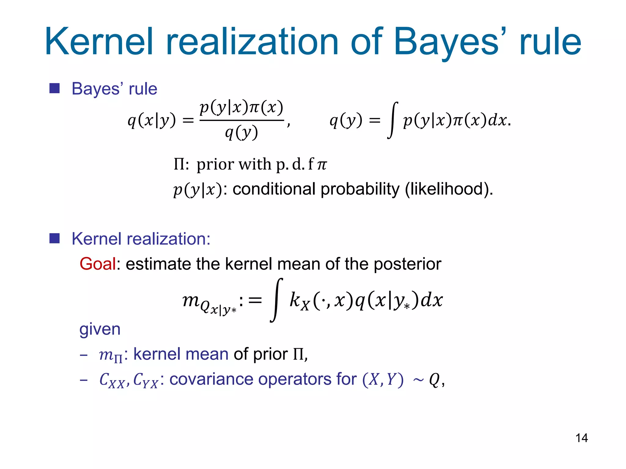 Kernel realization of Bayes’ rule
14
 Bayes’ rule
Π: prior with p. d. f 𝜋
𝑝(𝑦|𝑥): conditional probability (likelihood).
 Kernel realization:
Goal: estimate the kernel mean of the posterior
given
– 𝑚Π: kernel mean of prior Π,
– 𝐶 𝑋𝑋, 𝐶 𝑌𝑋: covariance operators for (𝑋, 𝑌) ~ 𝑄,
𝑞 𝑥 𝑦 =
𝑝 𝑦 𝑥 𝜋(𝑥)
𝑞(𝑦)
, 𝑞 𝑦 = 𝑝 𝑦 𝑥 𝜋 𝑥 𝑑𝑥.
𝑚 𝑄 𝑥|𝑦∗
: = 𝑘 𝑋(⋅, 𝑥)𝑞 𝑥 𝑦∗ 𝑑𝑥
 