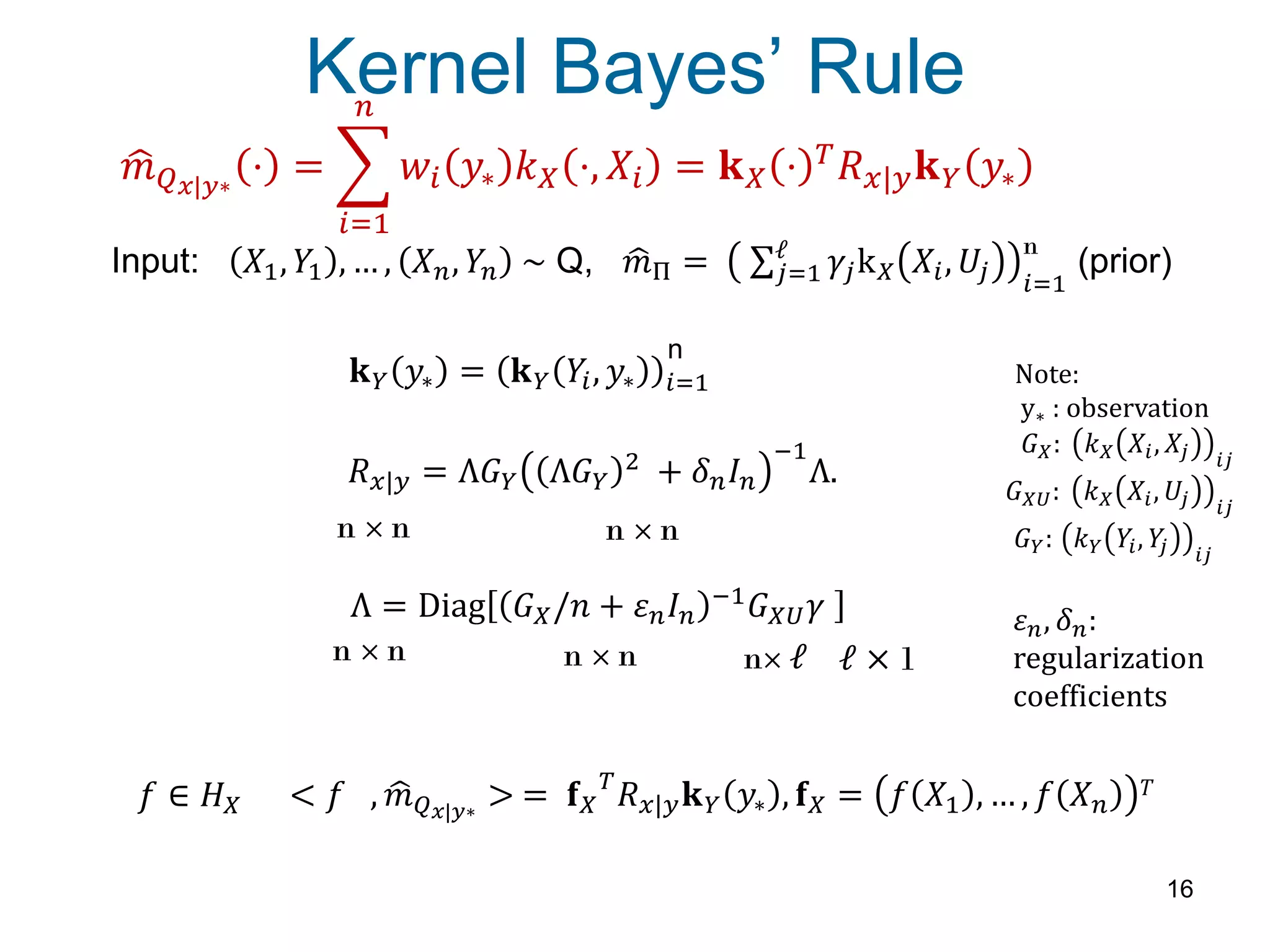 𝑚 𝑄 𝑥|𝑦∗
⋅ = 𝑤𝑖 𝑦∗ 𝑘 𝑋 ⋅, 𝑋𝑖 = 𝐤 𝑋 ⋅ 𝑇
𝑅 𝑥|𝑦 𝐤 𝑌 𝑦∗
𝑛
𝑖=1
Kernel Bayes’ Rule
16
Input: 𝑋1, 𝑌1 , … , 𝑋 𝑛, 𝑌𝑛 ~ Q, 𝑚Π = 𝛾𝑗k 𝑋 𝑋𝑖, 𝑈𝑗
ℓ
𝑗=1 𝑖=1
(prior)
n
< 𝑓 , 𝑚 𝑄 𝑥|𝑦∗
> = 𝐟 𝑋
𝑇
𝑅 𝑥|𝑦 𝐤 𝑌 𝑦∗ , 𝐟 𝑋 = 𝑓 𝑋1 , … , 𝑓 𝑋 𝑛
𝑇𝑓 ∈ 𝐻 𝑋
𝐤 𝑌 𝑦∗ = 𝐤 𝑌 𝑌𝑖, 𝑦∗ 𝑖=1
n
𝜀 𝑛, 𝛿 𝑛:
regularization
coefficients
Note:
y∗ : observation
𝐺 𝑋: 𝑘 𝑋 𝑋𝑖, 𝑋𝑗 𝑖𝑗
𝐺 𝑋𝑈: 𝑘 𝑋 𝑋𝑖, 𝑈𝑗 𝑖𝑗
𝐺 𝑌: 𝑘 𝑌 𝑌𝑖, 𝑌𝑗 𝑖𝑗
Λ = Diag 𝐺 𝑋/𝑛 + 𝜀 𝑛 𝐼 𝑛
−1 𝐺 𝑋𝑈 𝛾
n × n n× ℓ ℓ × 1n × n
𝑅 𝑥|𝑦 = Λ𝐺 𝑌 Λ𝐺 𝑌
2
+ 𝛿 𝑛 𝐼 𝑛
−1
Λ.
n × n n × n
 
