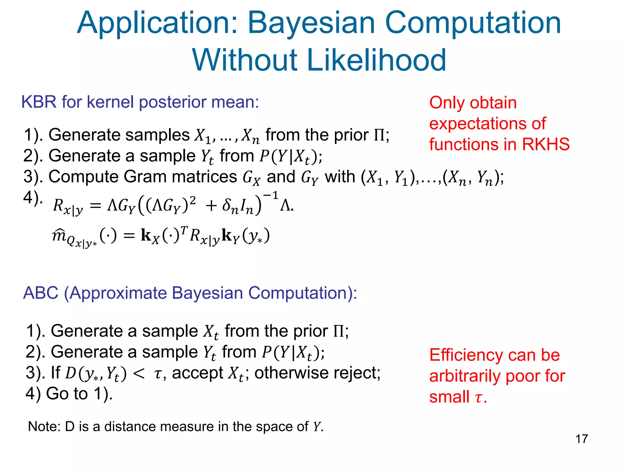 Application: Bayesian Computation
Without Likelihood
17
KBR for kernel posterior mean:
ABC (Approximate Bayesian Computation):
1). Generate a sample 𝑋𝑡 from the prior Π;
2). Generate a sample 𝑌𝑡 from 𝑃(𝑌|𝑋𝑡);
3). If 𝐷(𝑦∗, 𝑌𝑡) < 𝜏, accept 𝑋𝑡; otherwise reject;
4) Go to 1).
1). Generate samples 𝑋1, … , 𝑋 𝑛 from the prior Π;
2). Generate a sample 𝑌𝑡 from 𝑃(𝑌|𝑋𝑡);
3). Compute Gram matrices 𝐺 𝑋 and 𝐺 𝑌 with (𝑋1, 𝑌1),…,(𝑋 𝑛, 𝑌𝑛);
4). 𝑅 𝑥|𝑦 = Λ𝐺 𝑌 Λ𝐺 𝑌
2 + 𝛿 𝑛 𝐼 𝑛
−1
Λ.
𝑚 𝑄 𝑥|𝑦∗
⋅ = 𝐤 𝑋 ⋅ 𝑇 𝑅 𝑥|𝑦 𝐤 𝑌 𝑦∗
Efficiency can be
arbitrarily poor for
small 𝜏.
Only obtain
expectations of
functions in RKHS
Note: D is a distance measure in the space of Y.
 