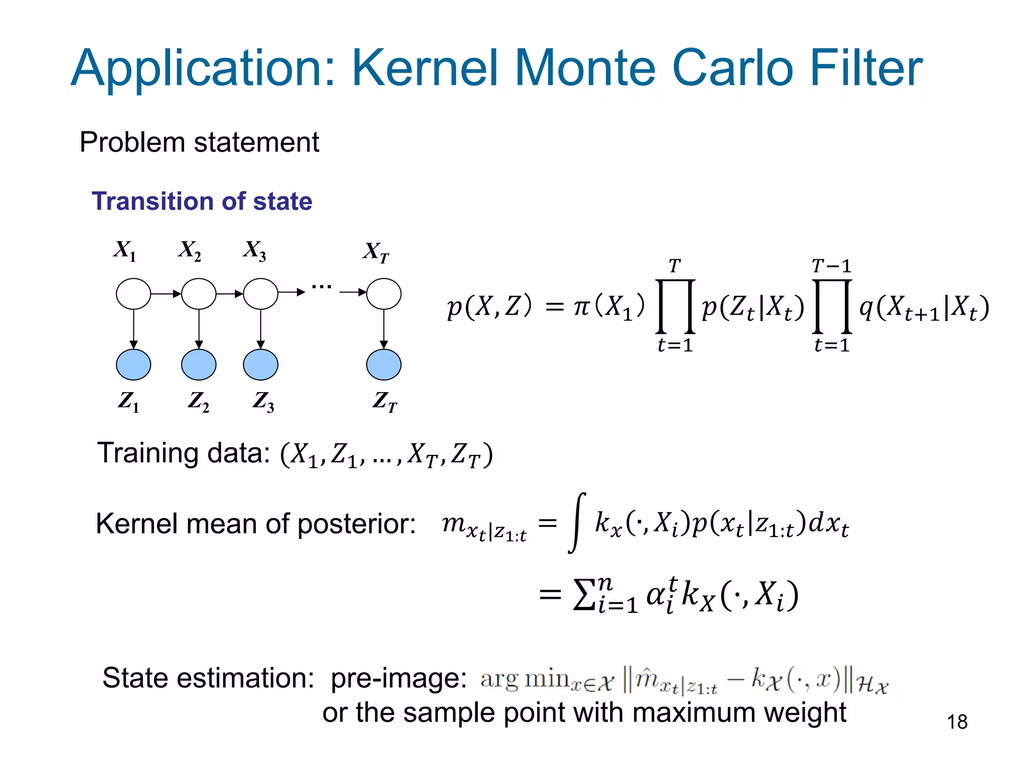 18
Application: Kernel Monte Carlo Filter
X1 X2 X3 XT
Z1 Z2 Z3 ZT
…
Transition of state
𝑝(𝑋, 𝑍） = 𝜋（𝑋1） 𝑝(𝑍𝑡|𝑋𝑡)
𝑇
𝑡=1
𝑞(𝑋𝑡+1|𝑋𝑡)
𝑇−1
𝑡=1
Problem statement
Training data: (𝑋1, 𝑍1, … , 𝑋 𝑇, 𝑍 𝑇)
Kernel mean of posterior: 𝑚 𝑥 𝑡|𝑧1:𝑡
= 𝑘 𝑥 ∙, 𝑋𝑖 𝑝 𝑥𝑡 𝑧1:𝑡 𝑑𝑥𝑡
= 𝛼 𝑡 𝑘 𝑋(⋅, 𝑋𝑖)𝑛
𝑖=1 𝑖
State estimation: pre-image:
or the sample point with maximum weight
 
