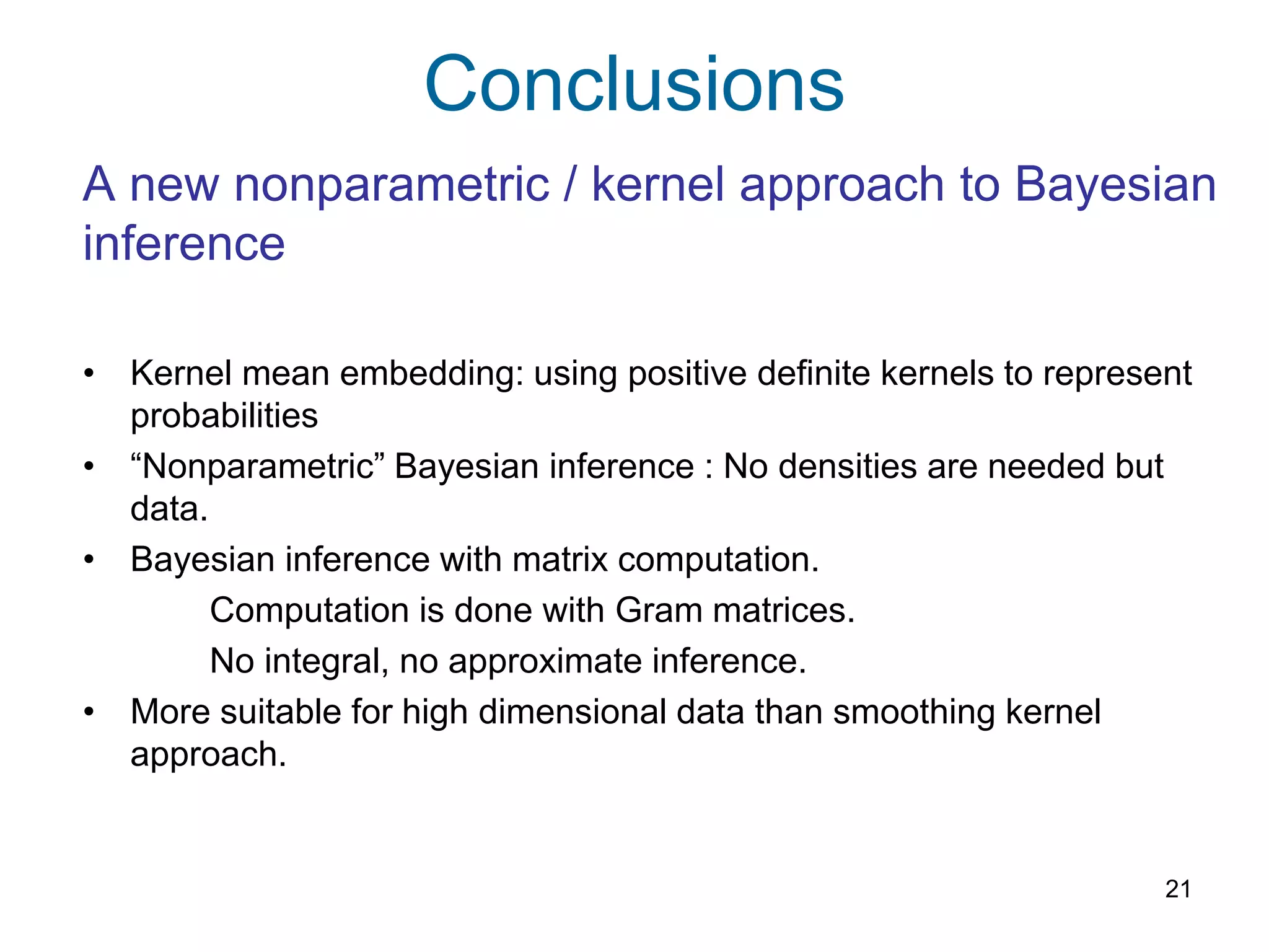 Conclusions
21
A new nonparametric / kernel approach to Bayesian
inference
• Kernel mean embedding: using positive definite kernels to represent
probabilities
• “Nonparametric” Bayesian inference : No densities are needed but
data.
• Bayesian inference with matrix computation.
Computation is done with Gram matrices.
No integral, no approximate inference.
• More suitable for high dimensional data than smoothing kernel
approach.
 