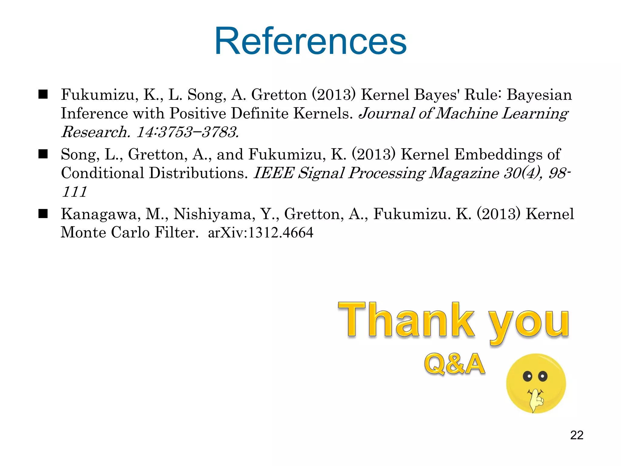 References
 Fukumizu, K., L. Song, A. Gretton (2013) Kernel Bayes' Rule: Bayesian
Inference with Positive Definite Kernels. Journal of Machine Learning
Research. 14:3753−3783.
 Song, L., Gretton, A., and Fukumizu, K. (2013) Kernel Embeddings of
Conditional Distributions. IEEE Signal Processing Magazine 30(4), 98-
111
 Kanagawa, M., Nishiyama, Y., Gretton, A., Fukumizu. K. (2013) Kernel
Monte Carlo Filter. arXiv:1312.4664
22
 