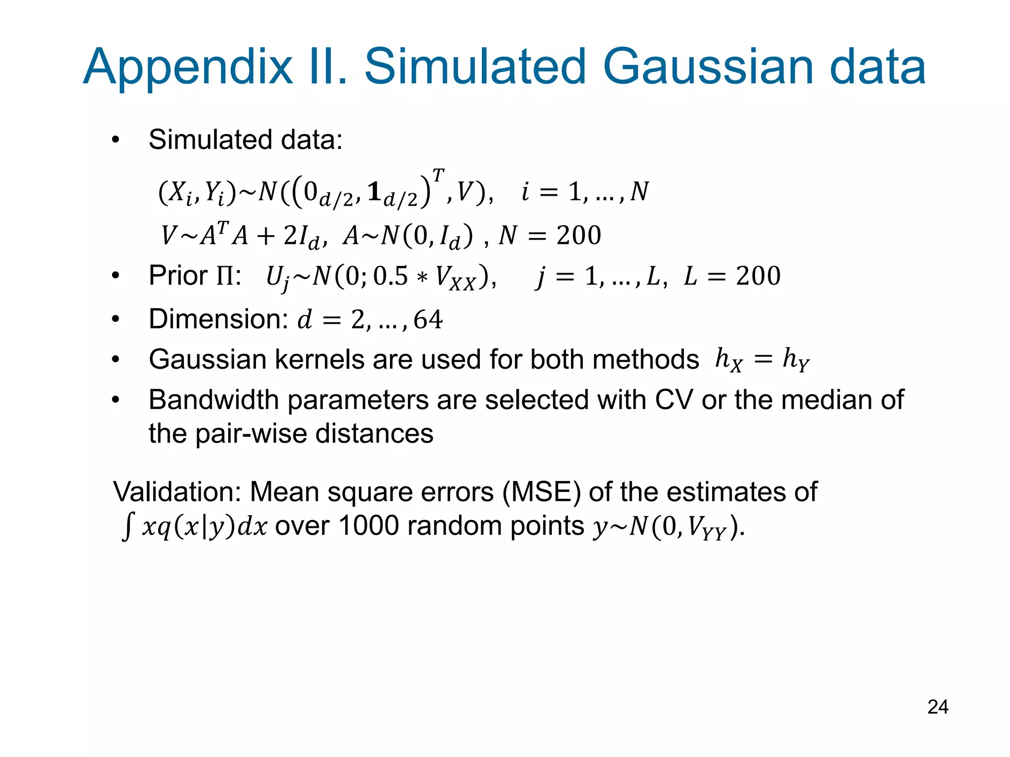 Appendix II. Simulated Gaussian data
• Simulated data:
(𝑋𝑖, 𝑌𝑖)~𝑁( 0 𝑑/2, 𝟏 𝑑/2
𝑇
, 𝑉), 𝑖 = 1, … , 𝑁
𝑉~𝐴 𝑇 𝐴 + 2𝐼 𝑑, 𝐴~𝑁 0, 𝐼 𝑑 , 𝑁 = 200
• Prior Π: 𝑈𝑗~𝑁 0; 0.5 ∗ 𝑉𝑋𝑋 , 𝑗 = 1, … , 𝐿, 𝐿 = 200
• Dimension: 𝑑 = 2, … , 64
• Gaussian kernels are used for both methods
• Bandwidth parameters are selected with CV or the median of
the pair-wise distances
24
Validation: Mean square errors (MSE) of the estimates of
𝑥𝑞 𝑥 𝑦 𝑑𝑥 over 1000 random points 𝑦~𝑁(0, 𝑉𝑌𝑌).
ℎ 𝑋 = ℎ 𝑌
 