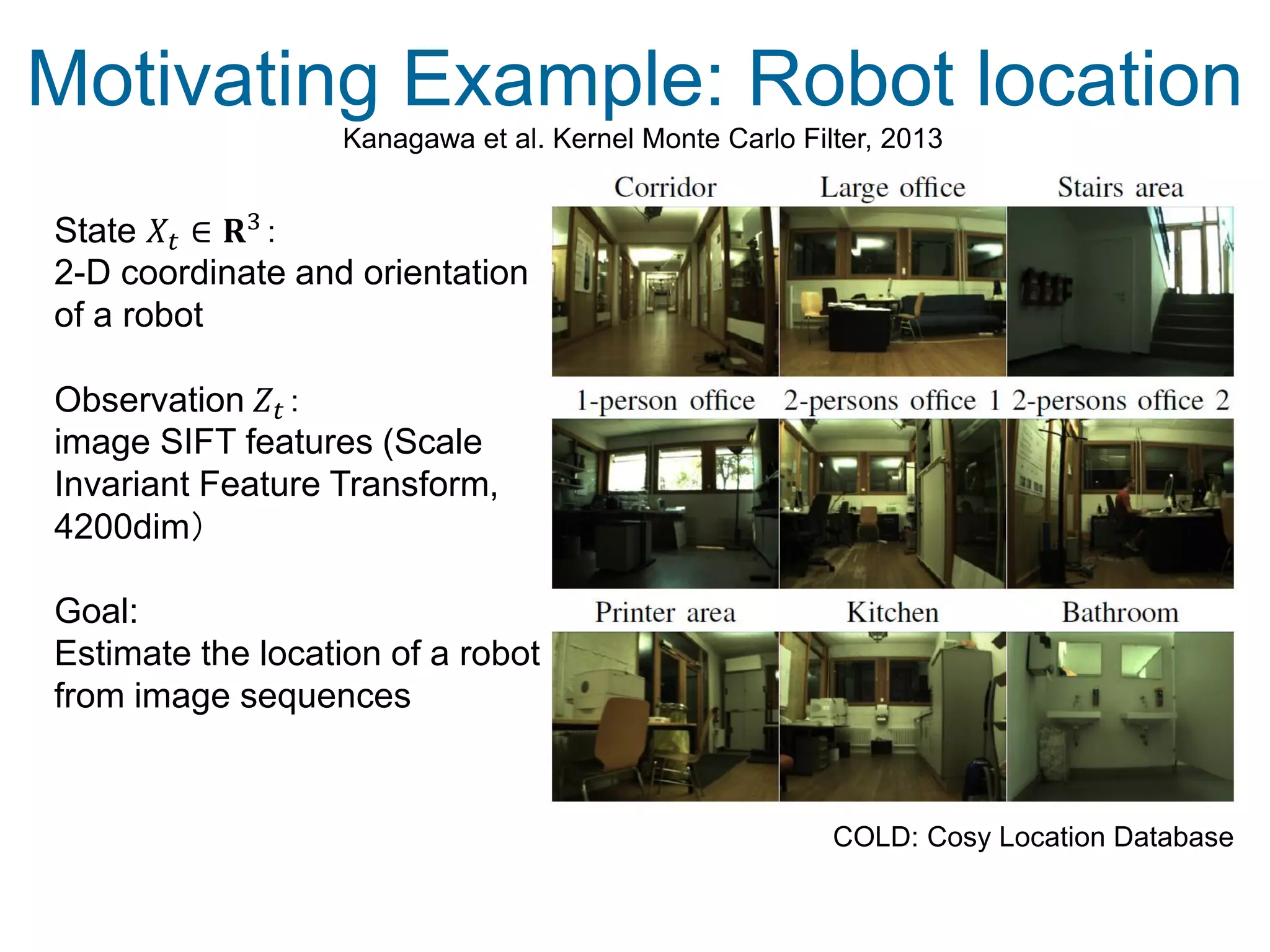 Motivating Example: Robot location
COLD: Cosy Location Database
Kanagawa et al. Kernel Monte Carlo Filter, 2013
State 𝑋𝑡 ∈ 𝐑3
：
2-D coordinate and orientation
of a robot
Observation 𝑍𝑡：
image SIFT features (Scale
Invariant Feature Transform,
4200dim）
Goal:
Estimate the location of a robot
from image sequences
 