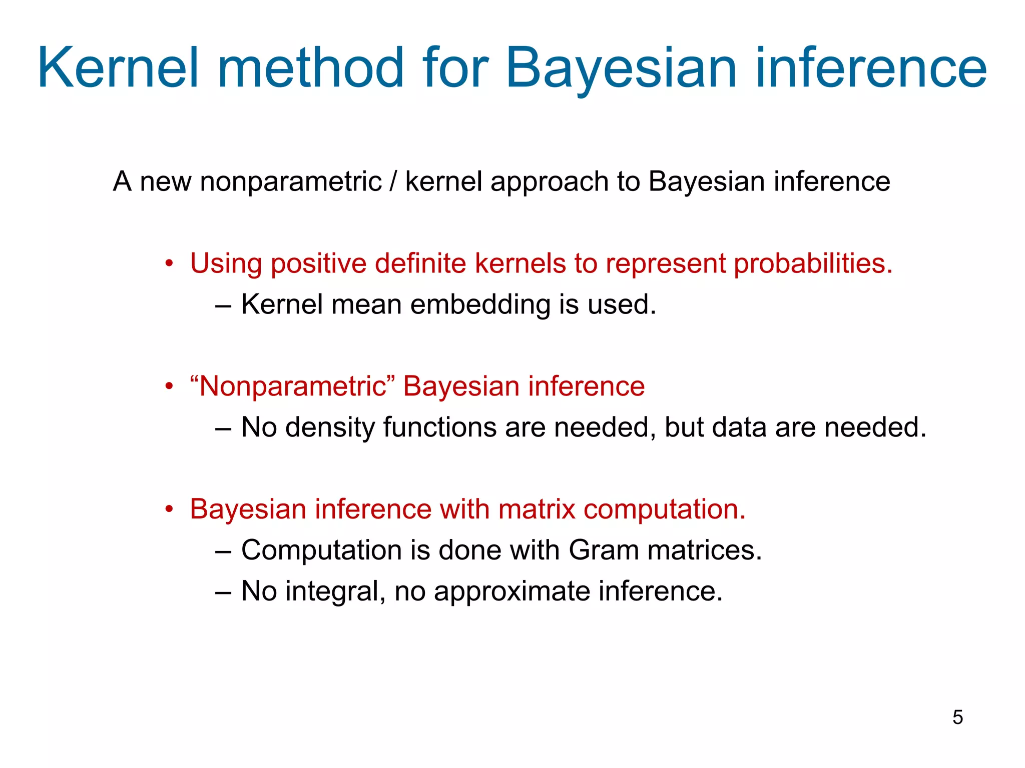 Kernel method for Bayesian inference
A new nonparametric / kernel approach to Bayesian inference
• Using positive definite kernels to represent probabilities.
– Kernel mean embedding is used.
• “Nonparametric” Bayesian inference
– No density functions are needed, but data are needed.
• Bayesian inference with matrix computation.
– Computation is done with Gram matrices.
– No integral, no approximate inference.
5
 