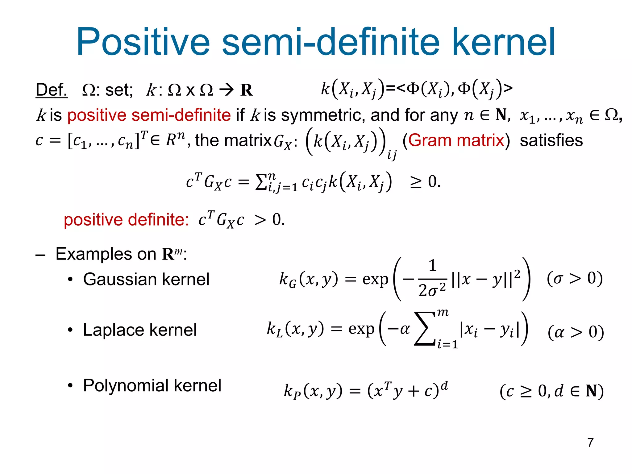 Positive semi-definite kernel
7
Def. W: set; k : W x W  R
k is positive semi-definite if k is symmetric, and for any
the matrix (Gram matrix) satisfies
– Examples on Rm:
• Gaussian kernel
• Laplace kernel
• Polynomial kernel
𝑐 = [𝑐1, … , 𝑐 𝑛] 𝑇∈ 𝑅 𝑛,
𝑛 ∈ 𝐍, 𝑥1, … , 𝑥 𝑛 ∈ W,
𝐺 𝑋: 𝑘 𝑋𝑖, 𝑋𝑗
𝑖𝑗
𝑐 𝑇
𝐺 𝑋 𝑐 = 𝑐𝑖 𝑐𝑗 𝑘 𝑋𝑖, 𝑋𝑗
𝑛
𝑖,𝑗=1 ≥ 0.
𝑘 𝐺 𝑥, 𝑦 = exp −
1
2𝜎2
||𝑥 − 𝑦||2
𝑘 𝐿 𝑥, 𝑦 = exp −𝛼 |𝑥𝑖 − 𝑦𝑖|
𝑚
𝑖=1
𝑘 𝑃 𝑥, 𝑦 = 𝑥 𝑇 𝑦 + 𝑐 𝑑
(𝑐 ≥ 0, 𝑑 ∈ 𝐍)
(𝛼 > 0)
(𝜎 > 0)
𝑘 𝑋𝑖, 𝑋𝑗 =<Φ 𝑋𝑖 , Φ 𝑋𝑗 >
positive definite: 𝑐 𝑇
𝐺 𝑋 𝑐 > 0.
 