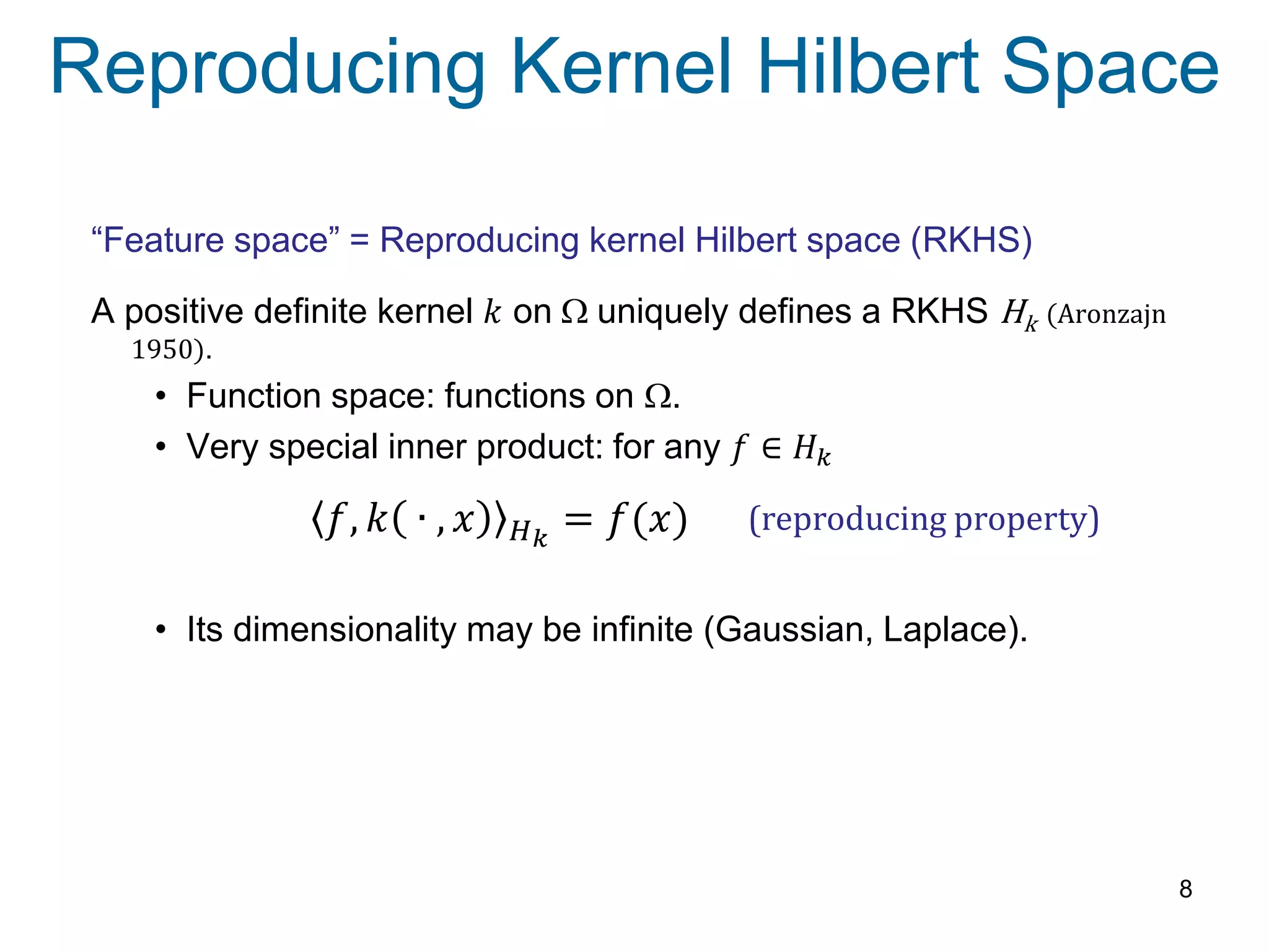 Reproducing Kernel Hilbert Space
8
“Feature space” = Reproducing kernel Hilbert space (RKHS)
A positive definite kernel 𝑘 on W uniquely defines a RKHS Hk (Aronzajn
1950).
• Function space: functions on W.
• Very special inner product: for any 𝑓 ∈ 𝐻 𝑘
• Its dimensionality may be infinite (Gaussian, Laplace).
(reproducing property)𝑓, 𝑘 ∙ , 𝑥 𝐻 𝑘
= 𝑓(𝑥)
 