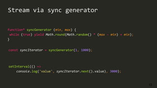 13
Stream via sync generator
function* syncGenerator (min, max) {
while (true) yield Math.round(Math.random() * (max - min) + min);
}
setInterval(() =>
console.log('value', syncIterator.next().value), 3000);
const syncIterator = syncGenerator(1, 1000);
 