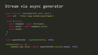 14
Stream via async generator
async function* asyncGenerator (min, max) {
const url = `https://www.random.org/integers`;
while (true) {
const response = await fetch(url);
const result = await response.json();
yield result;
}
}
const asyncIterator = asyncGenerator(1, 1000);
setInterval(async () =>
console.log('value', (await asyncIterator.next()).value), 3000);
 
