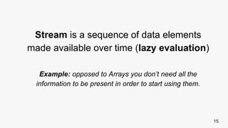 15
Stream is a sequence of data elements
made available over time (lazy evaluation)
Example: opposed to Arrays you don’t need all the
information to be present in order to start using them.
 