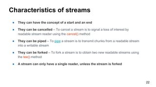 22
Characteristics of streams
● They can have the concept of a start and an end
● They can be cancelled – To cancel a stream is to signal a loss of interest by
readable stream reader using the cancel() method
● They can be piped – To pipe a stream is to transmit chunks from a readable stream
into a writable stream
● They can be forked – To fork a stream is to obtain two new readable streams using
the tee() method
● A stream can only have a single reader, unless the stream is forked
 