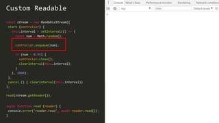 30
const stream = new ReadableStream({
start (controller) {
this.interval = setInterval(() => {
const num = Math.random();
controller.enqueue(num);
if (num > 0.95) {
controller.close();
clearInterval(this.interval);
}
}, 1000);
},
cancel () { clearInterval(this.interval)}
);
Custom Readable
read(stream.getReader());
async function read (reader) {
console.error('reader.read', await reader.read());
}
 