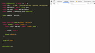 31
const makeRequest = async () => {
const url = 'https://jsonplaceholder.typicode.com/photos/';
const response = await fetch(url);
const decoder = new TextDecoder();
const reader = response.body.getReader();
read (reader, decoder);
};
async function read (reader, decoder) {
const doNext = async reader => {
const {done, value} = await reader.read();
if (done) return;
doNext(reader);
};
doNext(reader);
}
makeRequest();
 