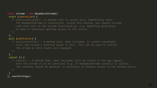 32
const stream = new ReadableStream({
start (controller) {
/* start(controller) — A method that is called once, immediately after
the ReadableStream is constructed. Inside this method, you should include
code that sets up the stream functionality, e.g. beginning generation
of data or otherwise getting access to the source.
*/
},
pull (controller) {
/* pull(controller) — A method that, when included, is called repeatedly
until the stream’s internal queue is full. This can be used to control
the stream as more chunks are enqueued.
*/
},
cancel () {
/* cancel() — A method that, when included, will be called if the app signals
that the stream is to be cancelled (e.g. if ReadableStream.cancel() is called).
The contents should do whatever is necessary to release access to the stream source.
*/
}
}, countStrategy);
 