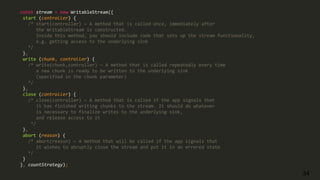 34
const stream = new WritableStream({
start (controller) {
/* start(controller) — A method that is called once, immediately after
the WritableStream is constructed.
Inside this method, you should include code that sets up the stream functionality,
e.g. getting access to the underlying sink
*/
},
write (chunk, controller) {
/* write(chunk,controller) — A method that is called repeatedly every time
a new chunk is ready to be written to the underlying sink
(specified in the chunk parameter)
*/
},
close (controller) {
/* close(controller) — A method that is called if the app signals that
it has finished writing chunks to the stream. It should do whatever
is necessary to finalize writes to the underlying sink,
and release access to it
*/
},
abort (reason) {
/* abort(reason) — A method that will be called if the app signals that
it wishes to abruptly close the stream and put it in an errored state
*/
}
}, countStrategy);
 