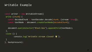 35
const writer = new WritableStream({
write (chunk) {
const decodedChunk = textDecoder.decode(chunk, {stream: true});
const textNode = document.createTextNode(decodedChunk);
document.querySelector("#text-box").appendChild(textNode);
},
close () {
console.log('Writable stream closed! 🔥');
}
}, backpressure);
Writable Example
 