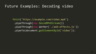 40
Future Examples: Decoding video
fetch('https://example.com/video.mp4')
.pipeThrough(new DecodMP4Stream())
.pipeThrough(new Worker('./add-effects.js'))
.pipeTo(document.getElementById('video'));
 