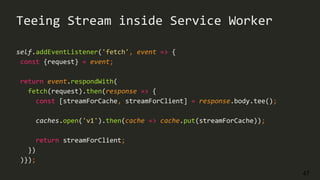 47
self.addEventListener('fetch', event => {
const {request} = event;
return event.respondWith(
fetch(request).then(response => {
const [streamForCache, streamForClient] = response.body.tee();
caches.open('v1').then(cache => cache.put(streamForCache));
return streamForClient;
})
)});
Teeing Stream inside Service Worker
 