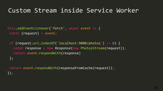 48
Custom Stream inside Service Worker
this.addEventListener('fetch', async event => {
const {request} = event;
if (request.url.indexOf(`localhost:9000/photos`) >= 0) {
const response = new Response(new PhotosStream(request));
return event.respondWith(response)
};
return event.respondWith(responseFromCache(request));
});
 